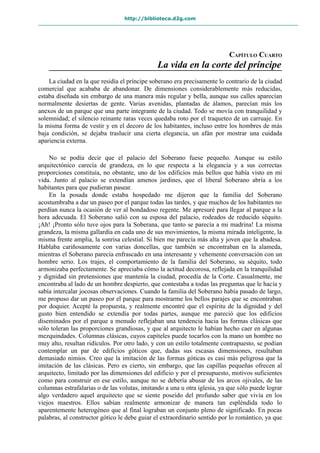 http://biblioteca.d2g.com
CAPÍTULO CUARTO
La vida en la corte del príncipe
La ciudad en la que residía el príncipe soberano era precisamente lo contrario de la ciudad
comercial que acababa de abandonar. De dimensiones considerablemente más reducidas,
estaba diseñada sin embargo de una manera más regular y bella, aunque sus calles aparecían
normalmente desiertas de gente. Varias avenidas, plantadas de álamos, parecían más los
anexos de un parque que una parte integrante de la ciudad. Todo se movía con tranquilidad y
solemnidad; el silencio reinante raras veces quedaba roto por el traqueteo de un carruaje. En
la misma forma de vestir y en el decoro de los habitantes, incluso entre los hombres de más
baja condición, se dejaba traslucir una cierta elegancia, un afán por mostrar una cuidada
apariencia externa.
No se podía decir que el palacio del Soberano fuese pequeño. Aunque su estilo
arquitectónico carecía de grandeza, en lo que respecta a la elegancia y a sus correctas
proporciones constituía, no obstante, uno de los edificios más bellos que había visto en mi
vida. Junto al palacio se extendían amenos jardines, que el liberal Soberano abría a los
habitantes para que pudieran pasear.
En la posada donde estaba hospedado me dijeron que la familia del Soberano
acostumbraba a dar un paseo por el parque todas las tardes, y que muchos de los habitantes no
perdían nunca la ocasión de ver al bondadoso regente. Me apresuré para llegar al parque a la
hora adecuada. El Soberano salió con su esposa del palacio, rodeados de reducido séquito.
¡Ah! ¡Pronto sólo tuve ojos para la Soberana, que tanto se parecía a mi madrina! La misma
grandeza, la misma gallardía en cada uno de sus movimientos, la misma mirada inteligente, la
misma frente amplia, la sonrisa celestial. Si bien me parecía más alta y joven que la abadesa.
Hablaba cariñosamente con varias doncellas, que también se encontraban en la alameda,
mientras el Soberano parecía enfrascado en una interesante y vehemente conversación con un
hombre serio. Los trajes, el comportamiento de la familia del Soberano, su séquito, todo
armonizaba perfectamente. Se apreciaba cómo la actitud decorosa, reflejada en la tranquilidad
y dignidad sin pretensiones que mantenía la ciudad, procedía de la Corte. Casualmente, me
encontraba al lado de un hombre despierto, que contestaba a todas las preguntas que le hacía y
sabía intercalar jocosas observaciones. Cuando la familia del Soberano había pasado de largo,
me propuso dar un paseo por el parque para mostrarme los bellos parajes que se encontraban
por doquier. Acepté la propuesta, y realmente encontré que el espíritu de la dignidad y del
gusto bien entendido se extendía por todas partes, aunque me pareció que los edificios
diseminados por el parque a menudo reflejaban una tendencia hacia las formas clásicas que
sólo toleran las proporciones grandiosas, y que al arquitecto le habían hecho caer en algunas
mezquindades. Columnas clásicas, cuyos capiteles puede tocarlos con la mano un hombre no
muy alto, resultan ridículos. Por otro lado, y con un estilo totalmente contrapuesto, se podían
contemplar un par de edificios góticos que, dadas sus escasas dimensiones, resultaban
demasiado nimios. Creo que la imitación de las formas góticas es casi más peligrosa que la
imitación de las clásicas. Pero es cierto, sin embargo, que las capillas pequeñas ofrecen al
arquitecto, limitado por las dimensiones del edificio y por el presupuesto, motivos suficientes
como para construir en ese estilo, aunque no se debería abusar de los arcos ojivales, de las
columnas estrafalarias o de las volutas, imitando a una u otra iglesia, ya que sólo puede lograr
algo verdadero aquel arquitecto que se siente poseído del profundo saber que vivía en los
viejos maestros. Ellos sabían realmente armonizar de manera tan espléndida todo lo
aparentemente heterogéneo que al final lograban un conjunto pleno de significado. En pocas
palabras, al constructor gótico le debe guiar el extraordinario sentido por lo romántico, ya que
 