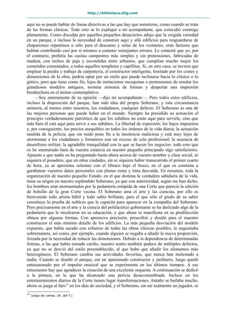 http://biblioteca.d2g.com
aquí no se puede hablar de líneas directivas a las que hay que someterse, como cuando se trata
de las formas clásicas. Todo esto se lo expliqué a mi acompañante, que coincidió conmigo
plenamente. Como disculpa por aquellos pequeños desaciertos adujo que la exigida variedad
en un parque, e incluso la necesidad de construir aquí y allá edificios para resguardarse de
chaparrones repentinos o sólo para el descanso y solaz de los visitantes, eran factores que
habían contribuido casi por sí mismos a cometer semejantes errores. Le contesté que yo, por
el contrario, prefería las casitas campestres más simples y sin pretensiones, fabricadas de
madera, con techos de paja y escondidas entre arbustos, que cumplían mucho mejor los
cometidos comentados, a todos aquellos templetes y capillitas. Si, en otro caso, se tuviera que
emplear la piedra y trabajo de carpintería, el constructor inteligente, limitado por los costes y
dimensiones de la obra, podría optar por un estilo que puede inclinarse hacia lo clásico o lo
gótico, pero que tiene como fin, lejos de imitaciones mezquinas o pretensiones de emular los
grandiosos modelos antiguos, mostrar armonía de formas y despertar una impresión
bienhechora en el ánimo contemplativo.
—Soy enteramente de su opinión —dijo mi acompañante—. Pero todos estos edificios,
incluso la disposición del parque, han sido idea del propio Soberano, y esta circunstancia
aminora, al menos entre nosotros, los ciudadanos, cualquier defecto. El Soberano es una de
las mejores personas que puede haber en el mundo. Siempre ha presidido su actuación el
principio verdaderamente patriótico de que los súbditos no están aquí para servirle, sino que
más bien él está aquí para servir a sus súbditos. La libertad de expresión; los bajos impuestos
y, por consiguiente, los precios asequibles en todos los órdenes de la vida diaria; la actuación
medida de la policía, que sin ruido pone fin a la insolencia maliciosa y está muy lejos de
atormentar a los ciudadanos y forasteros con un exceso de celo profesional; la ausencia de
desenfreno militar; la agradable tranquilidad con la que se hacen los negocios: todo esto que
os he enumerado hará de vuestra estancia en nuestro pequeño principado algo satisfactorio.
Apuesto a que nadie os ha preguntado hasta ahora acerca de vuestro nombre y clase social, ni
siquiera el posadero, que en otras ciudades, sin ni siquiera haber transcurrido el primer cuarto
de hora, ya se aproxima solemne con el libraco bajo el brazo, en el que os conmina a
garabatear vuestros datos personales con pluma roma y tinta desvaída. En resumen, toda la
organización de nuestro pequeño Estado, en el que domina la verdadera sabiduría de la vida,
tiene su origen en nuestro espléndido Soberano, ya que con anterioridad, según me han dicho,
los hombres eran atormentados por la pedantería estúpida de una Corte que parecía la edición
de bolsillo de la gran Corte vecina. El Soberano ama el arte y las ciencias, por ello es
bienvenido todo artista hábil y todo sabio brillante, para el que sólo el grado de su saber
constituye la prueba de nobleza que le capacita para aparecer en la compañía del Soberano.
Pero precisamente en el arte y la ciencia del polifacético gobernante se ha deslizado algo de la
pedantería que le inculcaron en su educación, y que ahora se manifiesta en su predilección
obtusa por algunas formas. Con aprensiva precisión, prescribió y diseñó para el maestro
constructor el más mínimo detalle de los edificios. La más pequeña desviación del modelo
expuesto, que había sacado con esfuerzo de todas las obras clásicas posibles, le angustiaba
sobremanera, así como, por ejemplo, cuando alguien se negaba a añadir la nueva proporción,
forzada por la necesidad de reducir las dimensiones. Debido a la dependencia de determinadas
formas, a las que había tomado cariño, nuestro teatro también padece de múltiples defectos,
ya que no se desvió del estilo preestablecido, al que hubo que añadir los elementos más
heterogéneos. El Soberano cambia sus actividades favoritas, que nunca han molestado a
nadie. Cuando se diseñó el parque, era un apasionado constructor y jardinero, luego quedó
entusiasmado por el impulso musical que se experimenta en los últimos tiempos. A ese
entusiasmo hay que agradecer la creación de una excelente orquesta. A continuación se dedicó
a la pintura, en la que ha alcanzado una pericia desacostumbrada. Incluso en los
entretenimientos diarios de la Corte tienen lugar transformaciones. Antaño se bailaba mucho,
ahora se juega al faro15
en los días de sociedad, y el Soberano, sin ser realmente un jugador, se
15
Juego de cartas. (N. del T.)
 