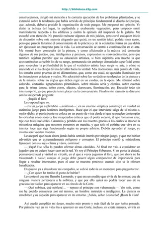 http://biblioteca.d2g.com
construcciones, dirigió mi atención a la correcta ejecución de los problemas planteados, y se
extendió sobre la tendencia que había servido de principio fundamental al diseño del parque,
que, además, debería presidir la organización de todo parque. Me preguntó mi opinión. Yo
alabé la belleza del lugar, la espléndida y exuberante vegetación, pero tampoco omití
manifestarme respecto a los edificios y contra la opinión del inspector de la galería. Me
escuchó con atención. No pareció rechazar algunos de mis juicios, pero cortó cualquier inicio
de discusión sobre esta materia alegando que quizá, en un sentido ideal, podría tener razón,
pero que parecía faltarme el conocimiento de lo práctico y de la verdadera forma en que debía
ser ejecutado un proyecto para la vida. La conversación se centró a continuación en el arte.
Me mostré buen conocedor de la pintura, y como aficionado a la música osé contrariar
algunos de sus juicios, que, inteligentes y precisos, expresaban su convencimiento, pero que
también dejaban percibir que su educación artística, si bien superaba con mucho la que
acostumbraban a recibir los de su rango, permanecía sin embargo demasiado superficial como
para sospechar la profundidad de la que el verdadero artista hace surgir su arte, y cómo se
enciende en él la chispa divina del afán hacia la verdad. Mis disensiones, mis puntos de vista,
los tomaba como pruebas de mi diletantismo, que, como era usual, no quedaba iluminado por
las intenciones prácticas y reales. Me adoctrinó sobre las verdaderas tendencias de la pintura y
de la música, sobre las reglas que deben regir en un cuadro, en la ópera. Me informó sobre
colorido, vestuario, agrupaciones piramidales, sobre música seria y cómica, sobre escenas
para la prima donna, sobre coros, efectos, claroscuro, iluminación, etc. Escuché todo sin
interrumpirle, ya que parecía tener placer en la conversación. Finalmente terminó su discurso
con la inesperada pregunta:
—¿Jugáis al faro?
Le respondí que no.
—Es un juego espléndido —continuó—; en su enorme simpleza constituye en verdad un
auténtico juego para hombres inteligentes. Hace que el que interviene salga de sí mismo o,
mejor dicho, el participante se coloca en un punto de vista desde el que se pueden contemplar
las extrañas conexiones y los inesperados enlaces que el poder secreto, al que llamamos azar,
teje con hilos invisibles. Ganancia y pérdida son los resortes gracias a los cuales se mueve la
misteriosa máquina que nosotros ponemos en marcha, y que sólo el espíritu que vive en su
interior hace que siga funcionando según su propio arbitrio. Debéis aprender el juego, yo
mismo seré vuestro maestro.
Le aseguré que hasta ahora jamás había sentido interés por ningún juego, y que me habían
advertido que es extremadamente peligroso y corruptor. El príncipe sonrió y, mirándome
fijamente con sus ojos claros y vivos, continuó:
—¡Vaya! Eso sólo lo pueden afirmar almas cándidas. Al final me vais a considerar un
jugador que os quiere hacer caer en la red. Yo soy el Príncipe Soberano. Si os gusta la ciudad,
permaneced aquí y visitad mi círculo, en el que a veces jugamos al faro, que por ahora no ha
trastornado a nadie; aunque el juego debe poseer algún componente de importancia para
llegar a resultar interesante, pues el azar se muestra perezoso cuando sólo se le ofrecen
banalidades.
Dispuesto ya a abandonar mi compañía, se volvió todavía un momento para preguntarme:
—¿Con quién he tenido el gusto de hablar?
Le contesté que me llamaba Leonardo, y que era un erudito que vivía de las rentas; que de
ninguna manera pertenecía a la nobleza, y que por ello quizá no podría hacer uso de su
graciosa invitación para aparecer en su círculo de la Corte.
—¡Qué nobleza, qué nobleza!... —repuso el príncipe con vehemencia—. Vos sois, como
me he podido convencer por mí mismo, un hombre instruido e inteligente. La ciencia os
ennoblece y os capacita para aparecer en mi entorno. ¡Adiós, señor Leonardo! ¡Hasta la vista!
Así quedó cumplido mi deseo, mucho más pronto y más fácil de lo que había pensado.
Por primera vez en mi vida iba a aparecer en una Corte, incluso, en cierta manera, viviría en
 