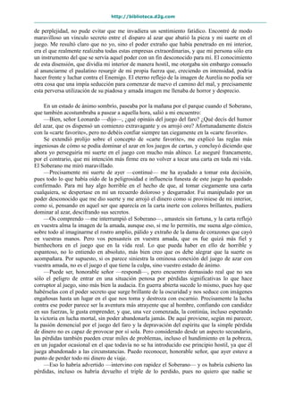 http://biblioteca.d2g.com
de perplejidad, no pude evitar que me invadiera un sentimiento fatídico. Encontré de modo
maravilloso un vínculo secreto entre el disparo al azar que abatió la pieza y mi suerte en el
juego. Me resultó claro que no yo, sino el poder extraño que había penetrado en mi interior,
era el que realmente realizaba todas estas empresas extraordinarias, y que mi persona sólo era
un instrumento del que se servía aquel poder con un fin desconocido para mí. El conocimiento
de esta disensión, que dividía mi interior de manera hostil, me otorgaba sin embargo consuelo
al anunciarme el paulatino resurgir de mi propia fuerza que, creciendo en intensidad, podría
hacer frente y luchar contra el Enemigo. El eterno reflejo de la imagen de Aurelia no podía ser
otra cosa que una impía seducción para comenzar de nuevo el camino del mal, y precisamente
esta perversa utilización de su piadosa y amada imagen me llenaba de horror y desprecio.
En un estado de ánimo sombrío, paseaba por la mañana por el parque cuando el Soberano,
que también acostumbraba a pasear a aquella hora, salió a mi encuentro:
—Bien, señor Leonardo —dijo—, ¿qué opináis del juego del faro? ¿Qué decís del humor
del azar, que os dispensó un comienzo extravagante y os arrojó oro? Afortunadamente disteis
con la «carte favorite», pero no debéis confiar siempre tan ciegamente en la «carte favorite».
Se extendió prolijo sobre el concepto de «carte favorite», me explicó las reglas más
ingeniosas de cómo se podía dominar el azar en los juegos de cartas, y concluyó diciendo que
ahora yo perseguiría mi suerte en el juego con mucho más ahínco. Le aseguré francamente,
por el contrario, que mi intención más firme era no volver a tocar una carta en toda mi vida.
El Soberano me miró maravillado.
—Precisamente mi suerte de ayer —continué— me ha ayudado a tomar esta decisión,
pues todo lo que había oído de la peligrosidad e influencia funesta de este juego ha quedado
confirmado. Para mí hay algo horrible en el hecho de que, al tomar ciegamente una carta
cualquiera, se despertase en mí un recuerdo doloroso y desgarrador. Fui manipulado por un
poder desconocido que me dio suerte y me arrojó el dinero como si proviniese de mi interior,
como si, pensando en aquel ser que aparecía en la carta inerte con colores brillantes, pudiera
dominar al azar, descifrando sus secretos.
—Os comprendo —me interrumpió el Soberano—, amasteis sin fortuna, y la carta reflejó
en vuestra alma la imagen de la amada, aunque eso, si me lo permitís, me suena algo cómico,
sobre todo al imaginarme el rostro amplio, pálido y extraño de la dama de corazones que cayó
en vuestras manos. Pero vos pensasteis en vuestra amada, que os fue quizá más fiel y
bienhechora en el juego que en la vida real. Lo que pueda haber en ello de horrible y
espantoso, no lo entiendo en absoluto, más bien creo que os debe alegrar que la suerte os
acompañara. Por supuesto, si os parece siniestra la ominosa conexión del juego de azar con
vuestra amada, no es el juego el que tiene la culpa, sino vuestro estado de ánimo.
—Puede ser, honorable señor —respondí—, pero encuentro demasiado real que no sea
sólo el peligro de entrar en una situación penosa por pérdidas significativas lo que hace
corruptor al juego, sino más bien la audacia. En guerra abierta sucede lo mismo, pues hay que
habérselas con el poder secreto que surge brillante de la oscuridad y nos seduce con imágenes
engañosas hasta un lugar en el que nos toma y destroza con escarnio. Precisamente la lucha
contra ese poder parece ser la aventura más atrayente que al hombre, confiando con candidez
en sus fuerzas, le gusta emprender, y que, una vez comenzada, la continúa, incluso esperando
la victoria en lucha mortal, sin poder abandonarla jamás. De aquí proviene, según mi parecer,
la pasión demencial por el juego del faro y la depravación del espíritu que la simple pérdida
de dinero no es capaz de provocar por sí sola. Pero considerado desde un aspecto secundario,
las pérdidas también pueden crear miles de problemas, incluso el hundimiento en la pobreza,
en un jugador ocasional en el que todavía no se ha introducido ese principio hostil, ya que él
juega abandonado a las circunstancias. Puedo reconocer, honorable señor, que ayer estuve a
punto de perder todo mi dinero de viaje.
—Eso lo habría advertido —intervino con rapidez el Soberano— y os habría cubierto las
pérdidas, incluso os habría devuelto el triple de lo perdido, pues no quiero que nadie se
 