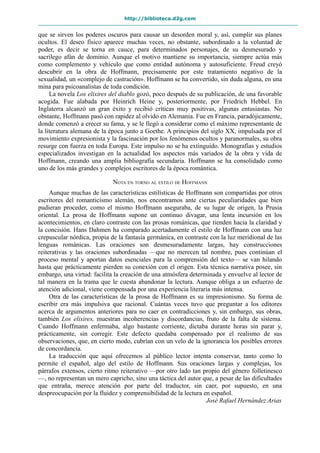 http://biblioteca.d2g.com
que se sirven los poderes oscuros para causar un desorden moral y, así, cumplir sus planes
ocultos. El deseo físico aparece muchas veces, no obstante, subordinado a la voluntad de
poder, es decir se torna en cauce, para determinados personajes, de su desmesurado y
sacrílego afán de dominio. Aunque el motivo mantiene su importancia, siempre actúa más
como complemento y vehículo que como entidad autónoma y autosuficiente. Freud creyó
descubrir en la obra de Hoffmann, precisamente por este tratamiento negativo de la
sexualidad, un «complejo de castración». Hoffmann se ha convertido, sin duda alguna, en una
mina para psicoanalistas de toda condición.
La novela Los elixires del diablo gozó, poco después de su publicación, de una favorable
acogida. Fue alabada por Heinrich Heine y, posteriormente, por Friedrich Hebbel. En
Inglaterra alcanzó un gran éxito y recibió críticas muy positivas, algunas entusiastas. No
obstante, Hoffmann pasó con rapidez al olvido en Alemania. Fue en Francia, paradójicamente,
donde comenzó a crecer su fama, y se le llegó a considerar como el máximo representante de
la literatura alemana de la época junto a Goethe. A principios del siglo XX, impulsada por el
movimiento expresionista y la fascinación por los fenómenos ocultos y paranormales, su obra
resurge con fuerza en toda Europa. Este impulso no se ha extinguido. Monografías y estudios
especializados investigan en la actualidad los aspectos más variados de la obra y vida de
Hoffmann, creando una amplia bibliografía secundaria. Hoffmann se ha consolidado como
uno de los más grandes y complejos escritores de la época romántica.
NOTA EN TORNO AL ESTILO DE HOFFMANN
Aunque muchas de las características estilísticas de Hoffmann son compartidas por otros
escritores del romanticismo alemán, nos encontramos ante ciertas peculiaridades que bien
pudieran proceder, como el mismo Hoffmann aseguraba, de su lugar de origen, la Prusia
oriental. La prosa de Hoffmann supone un continuo divagar, una lenta incursión en los
acontecimientos, en claro contraste con las prosas románicas, que tienden hacia la claridad y
la concisión. Hans Dahmen ha comparado acertadamente el estilo de Hoffmann con una luz
crepuscular nórdica, propia de la fantasía germánica, en contraste con la luz meridional de las
lenguas románicas. Las oraciones son desmesuradamente largas, hay construcciones
reiterativas y las oraciones subordinadas —que no merecen tal nombre, pues continúan el
proceso mental y aportan datos esenciales para la comprensión del texto— se van hilando
hasta que prácticamente pierden su conexión con el origen. Esta técnica narrativa posee, sin
embargo, una virtud: facilita la creación de una atmósfera determinada y envuelve al lector de
tal manera en la trama que le cuesta abandonar la lectura. Aunque obliga a un esfuerzo de
atención adicional, viene compensada por una experiencia literaria más intensa.
Otra de las características de la prosa de Hoffmann es su impresionismo. Su forma de
escribir era más impulsiva que racional. Cuántas veces tuvo que preguntar a los editores
acerca de argumentos anteriores para no caer en contradicciones y, sin embargo, sus obras,
también Los elixires, muestran incoherencias y discordancias, fruto de la falta de sistema.
Cuando Hoffmann enfermaba, algo bastante corriente, dictaba durante horas sin parar y,
prácticamente, sin corregir. Este defecto quedaba compensado por el realismo de sus
observaciones, que, en cierto modo, cubrían con un velo de la ignorancia los posibles errores
de concordancia.
La traducción que aquí ofrecemos al público lector intenta conservar, tanto como lo
permite el español, algo del estilo de Hoffmann. Sus oraciones largas y complejas, los
párrafos extensos, cierto ritmo reiterativo —por otro lado tan propio del género folletinesco
—, no representan un mero capricho, sino una táctica del autor que, a pesar de las dificultades
que entraña, merece atención por parte del traductor, sin caer, por supuesto, en una
despreocupación por la fluidez y comprensibilidad de la lectura en español.
José Rafael Hernández Arias
 