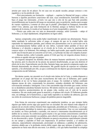 http://biblioteca.d2g.com
arruine por causa de mi placer. En mi casa eso no puede suceder, porque conozco a mis
jugadores y no los pierdo de vista.
—Pero precisamente esa limitación —repliqué—, suprime la libertad del juego y coloca
barreras a aquellas peculiares conexiones del azar, cuya consideración, honorable señor, os
hace el juego tan interesante. ¿Creéis vos que uno u otro de los que han sido poseídos
irresistiblemente por la pasión del juego no encontrará, para su perdición, medios para escapar
de vuestra vigilancia y cometer un error que le pierda? ¡Disculpad mi franqueza, honorable
señor! Creo, además, que toda limitación de la libertad, aunque se hubiese hecho un uso
impropio de la misma, le resulta al ser humano en el acto insoportable y opresiva.
—Parece que estáis una vez más en desacuerdo conmigo, señor Leonardo —adujo el
Soberano, y se alejó rápidamente, dirigiéndome un ligero adiós.
Apenas comprendía cómo podía haber manifestado mi opinión tan abiertamente. Nunca
había meditado lo suficiente sobre el juego, al margen de que en la ciudad había sido
espectador de importantes partidas, para ordenar mis pensamientos con la convicción con la
que involuntariamente habían salido de mis labios. Lamenté haber perdido el favor del
Soberano y el derecho a aparecer en el círculo de la Corte, así como la oportunidad de
conocer mejor a la Soberana. Sin embargo, me había equivocado, pues aquella misma noche
recibí una invitación para un concierto en la Corte, y el príncipe me dijo con simpatía al pasar:
—Buenas noches, señor Leonardo, quiera el Cielo que hoy mi orquesta alcance honra y
mi música os agrade más que mi parque.
La orquesta interpretó las distintas obras de manera bastante satisfactoria. La ejecución
fue precisa, pero la elección de las piezas me pareció desafortunada, ya que una destruía el
efecto de la otra. Especialmente una de ellas, bastante larga, que parecía compuesta según una
fórmula determinada, me aburrió sobremanera. Me guardé mucho de expresar mi verdadera
opinión, y fui afortunado por ello, ya que a continuación me dijeron que precisamente la larga
composición era del Soberano.
Sin darme cuenta, me encontré en el círculo más íntimo de la Corte, y estaba dispuesto a
participar en el juego del faro para reconciliarme del todo con el Soberano, pero quedé
asombrado al no ver la banca preparada para el juego. En realidad se habían cambiado
algunas mesas de sitio, comenzando los presentes, sentados alrededor del Soberano, una
conversación animada e inteligente. Uno u otro encontraba algo divertido que contar, incluso
no se desdeñaron anécdotas bastante incisivas. Mi talento oratorio me ayudó, y supe narrar de
manera atractiva acontecimientos de mi propia vida, ocultos con el velo de la poesía
romántica. De este modo pude ganar la atención y el aplauso del círculo. El Soberano gustaba
más, sin embargo, de lo humorístico, y aquí nadie superaba a su médico de cabecera, que con
sus miles de ocurrencias burlescas y juegos de palabras parecía inagotable.
Esta forma de conversar experimentó una ampliación temática, ya que siempre había
alguien que había escrito algo que quería leer en sociedad. De esta manera todo adquirió el
aspecto de un círculo estético literario bien organizado, presidido por el Soberano, y en el que
los participantes abordaban la materia que creían más prometedora. Una vez nos sorprendió
un erudito, un físico profundo y acertado, con nuevos e interesantes descubrimientos en el
ámbito de su ciencia. Su conferencia gustó mucho a los que tenían conocimientos científicos
suficientes como para entender sus palabras, pero aburrió solemnemente al grupo, al que todo
le era desconocido y ajeno. El propio Soberano no parecía encontrarse especialmente cómodo
en ese campo y esperaba el final con impaciencia. El profesor terminó, y el médico de
cabecera, especialmente entusiasmado, prorrumpió en alabanzas y palabras de admiración,
mientras añadía que a la profunda ciencia debía seguir algo que animase el espíritu y cuya
aspiración no fuese más allá de esta meta. Los débiles, a los que había humillado la compleja
 