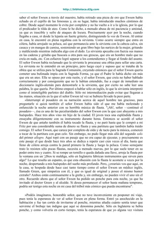 http://biblioteca.d2g.com
saber el señor Ewson a través del maestro, había retirado una pieza de oro que Ewson había
echado en el cepillo de las limosnas y, en su lugar, había introducido muchos céntimos de
cobre. Desde aquel momento le evita por completo y no ha vuelto a ir a la iglesia, por lo que
el predicador le tilda de ateo. Como le he dicho, a menudo abusa de mi paciencia y amistad,
ya que es irascible y sufre de ataques de locura. Precisamente ayer por la noche, cuando
llegaba a casa, oí desde la lejanía un fuerte griterío, distinguiendo la voz de Ewson. Al entrar
en casa, le encontré en plena regañina con la sirvienta. Como ocurre siempre que entra en
cólera, había arrojado su peluca, así que permanecía ante la sirvienta con la cabeza calva, sin
casaca y en mangas de camisa, sosteniendo un gran libro bajo las narices de la mujer, gritando
y maldiciendo mientras indicaba algo con el dedo. La sirvienta apoyaba con fuerza sus manos
en las caderas y gritaba que buscara a otra para sus grescas, que era un hombre malo que no
creía en nada, etc. Con esfuerzo logré separar a los contendientes y llegar al fondo del asunto.
El señor Ewson había reclamado que la sirvienta le procurase una oblea para sellar una carta.
La sirvienta no le entendió en un principio, pero luego cayó y supuso que se trataba de la
oblea que se utiliza para la Sagrada Comunión, creyendo entonces que el señor Ewson quería
cometer una bufonada impía con la Sagrada Forma, ya que el Padre le había dicho sin más
que era un ateo. Ella se opuso por esta razón, y el señor Ewson, que creía no haber hablado
correctamente y por consiguiente que no le habían entendido, fue a coger de inmediato un
diccionario inglés-alemán para demostrarle a la sirvienta, que por cierto no sabe leer una
palabra, lo que quería. Por último empezó a hablar sólo en inglés, lo que la sirvienta interpretó
como el ininteligible parloteo del diablo. Sólo mi intermediación pudo evitar que llegaran a
las manos, situación en la que el señor Ewson tal vez se hubiera llevado la peor parte.
»Interrumpí al posadero en su narración acerca de aquel hombre tan gracioso, para
preguntarle si quizá también el señor Ewson había sido el que me había molestado y
enfurecido la noche anterior con su horrible música de flauta. "¡Ah!, señor —continuó el
posadero—, ésa es una de las peculiaridades del señor Ewson con la que casi ahuyenta a mis
huéspedes. Hace tres años vino mi hijo de la ciudad. El joven toca una espléndida flauta y
ensayaba diligentemente con su instrumento durante horas. Entonces se acordó el señor
Ewson de que antaño también él había tocado la flauta, y no paró hasta que le compró a mi
Fritz por una considerable suma de dinero su flauta y una partitura que también había traído
consigo. El señor Ewson, que carece por completo de oído y de tacto para la música, comenzó
a tocar de la partitura con gran celo. Sin embargo, no pudo llegar más allá del segundo solo
del primer allegro. Aquí topó con un pasaje que no era capaz de ejecutar, y precisamente es
este pasaje el que desde hace tres años se dedica a repetir casi cien veces al día, hasta que
lleno de cólera arroja contra la pared primero la flauta y luego la peluca. Como semejante
trato lo resisten sólo pocas flautas, necesita a menudo nuevas, por lo que suele tener en su
poder entre tres y cuatro. Si se rompe un tornillo o queda dañada una llave, arroja la flauta por
la ventana con un '¡Dios te maldiga, sólo en Inglaterra fabrican instrumentos que sirven para
algo!' Lo que resulta un espanto, es que esta obsesión con la flauta le acomete a veces por la
noche, despertando a mis huéspedes del sueño más profundo. Pero, ¿crearíais vos que aquí, en
la casa, se hospeda desde hace casi tanto tiempo como el señor Ewson un médico inglés,
llamado Green, que simpatiza con él, y que es igual de original y posee el mismo humor
extraño? Ambos están continuamente a la greña y, sin embargo, no pueden vivir el uno sin el
otro. Recuerdo ahora que el señor Ewson ha pedido un ponche para esta noche, ya que ha
invitado al doctor Green y al alcalde. Si desea permanecer el señor hasta mañana temprano,
podría ser testigo esta noche en mi casa del trébol más cómico que pueda encontrarse".
»Podéis imaginaros, honorable señor, que no tuve inconveniente en posponer mi viaje,
pues tenía la esperanza de ver al señor Ewson en plena forma. Entró ya anochecido en la
habitación y fue tan cortés de invitarme al ponche, mientras añadía cuánto sentía tener que
servirme el brebaje tan indigno que aquí se denomina ponche. Sólo en Inglaterra se bebía
ponche, y como volvería en corto tiempo, tenía la esperanza de que yo alguna vez visitara
 