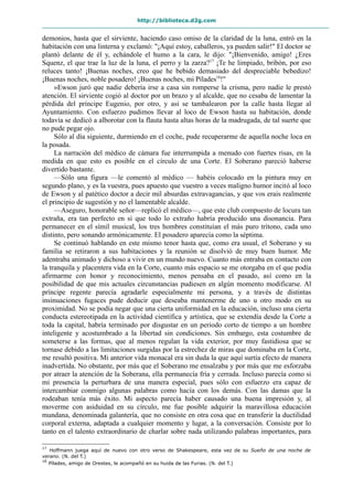 http://biblioteca.d2g.com
demonios, hasta que el sirviente, haciendo caso omiso de la claridad de la luna, entró en la
habitación con una linterna y exclamó: "¡Aquí estoy, caballeros, ya pueden salir!" El doctor se
plantó delante de él y, echándole el humo a la cara, le dijo: "¡Bienvenido, amigo! ¿Eres
Squenz, el que trae la luz de la luna, el perro y la zarza?17
¡Te he limpiado, bribón, por eso
reluces tanto! ¡Buenas noches, creo que he bebido demasiado del despreciable bebedizo!
¡Buenas noches, noble posadero! ¡Buenas noches, mi Pílades18
!"
»Ewson juró que nadie debería irse a casa sin romperse la crisma, pero nadie le prestó
atención. El sirviente cogió al doctor por un brazo y al alcalde, que no cesaba de lamentar la
pérdida del príncipe Eugenio, por otro, y así se tambalearon por la calle hasta llegar al
Ayuntamiento. Con esfuerzo pudimos llevar al loco de Ewson hasta su habitación, donde
todavía se dedicó a alborotar con la flauta hasta altas horas de la madrugada, de tal suerte que
no pude pegar ojo.
Sólo al día siguiente, durmiendo en el coche, pude recuperarme de aquella noche loca en
la posada.
La narración del médico de cámara fue interrumpida a menudo con fuertes risas, en la
medida en que esto es posible en el círculo de una Corte. El Soberano pareció haberse
divertido bastante.
—Sólo una figura —le comentó al médico — habéis colocado en la pintura muy en
segundo plano, y es la vuestra, pues apuesto que vuestro a veces maligno humor incitó al loco
de Ewson y al patético doctor a decir mil absurdas extravagancias, y que vos erais realmente
el principio de sugestión y no el lamentable alcalde.
—Aseguro, honorable señor—replicó el médico—, que este club compuesto de locura tan
extraña, era tan perfecto en sí que todo lo extraño habría producido una disonancia. Para
permanecer en el símil musical, los tres hombres constituían el más puro trítono, cada uno
distinto, pero sonando armónicamente. El posadero aparecía como la séptima.
Se continuó hablando en este mismo tenor hasta que, como era usual, el Soberano y su
familia se retiraron a sus habitaciones y la reunión se disolvió de muy buen humor. Me
adentraba animado y dichoso a vivir en un mundo nuevo. Cuanto más entraba en contacto con
la tranquila y placentera vida en la Corte, cuanto más espacio se me otorgaba en el que podía
afirmarme con honor y reconocimiento, menos pensaba en el pasado, así como en la
posibilidad de que mis actuales circunstancias pudiesen en algún momento modificarse. Al
príncipe regente parecía agradarle especialmente mi persona, y a través de distintas
insinuaciones fugaces pude deducir que deseaba mantenerme de uno u otro modo en su
proximidad. No se podía negar que una cierta uniformidad en la educación, incluso una cierta
conducta estereotipada en la actividad científica y artística, que se extendía desde la Corte a
toda la capital, habría terminado por disgustar en un periodo corto de tiempo a un hombre
inteligente y acostumbrado a la libertad sin condiciones. Sin embargo, esta costumbre de
someterse a las formas, que al menos regulan la vida exterior, por muy fastidiosa que se
tornase debido a las limitaciones surgidas por la estrechez de miras que dominaba en la Corte,
me resultó positiva. Mi anterior vida monacal era sin duda la que aquí surtía efecto de manera
inadvertida. No obstante, por más que el Soberano me ensalzaba y por más que me esforzaba
por atraer la atención de la Soberana, ella permanecía fría y cerrada. Incluso parecía como si
mi presencia la perturbara de una manera especial, pues sólo con esfuerzo era capaz de
intercambiar conmigo algunas palabras como hacía con los demás. Con las damas que la
rodeaban tenía más éxito. Mi aspecto parecía haber causado una buena impresión y, al
moverme con asiduidad en su círculo, me fue posible adquirir la maravillosa educación
mundana, denominada galantería, que no consiste en otra cosa que en transferir la ductilidad
corporal externa, adaptada a cualquier momento y lugar, a la conversación. Consiste por lo
tanto en el talento extraordinario de charlar sobre nada utilizando palabras importantes, para
17
Hoffmann juega aquí de nuevo con otro verso de Shakespeare, esta vez de su Sueño de una noche de
verano. (N. del T.)
18
Pílades, amigo de Orestes, le acompañó en su huida de las Furias. (N. del T.)
 
