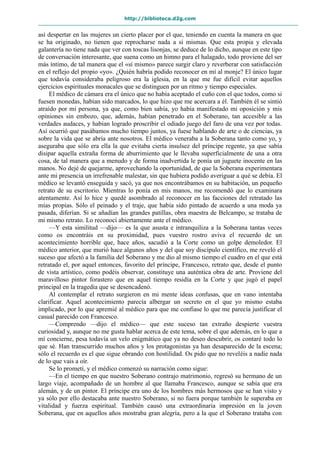 http://biblioteca.d2g.com
así despertar en las mujeres un cierto placer por el que, teniendo en cuenta la manera en que
se ha originado, no tienen que reprocharse nada a sí mismas. Que esta propia y elevada
galantería no tiene nada que ver con toscas lisonjas, se deduce de lo dicho, aunque en este tipo
de conversación interesante, que suena como un himno para el halagado, todo proviene del ser
más íntimo, de tal manera que el «sí mismo» parece surgir claro y reverberar con satisfacción
en el reflejo del propio «yo». ¿Quién habría podido reconocer en mí al monje? El único lugar
que todavía consideraba peligroso era la iglesia, en la que me fue difícil evitar aquellos
ejercicios espirituales monacales que se distinguen por un ritmo y tiempo especiales.
El médico de cámara era el único que no había aceptado el cuño con el que todos, como si
fuesen monedas, habían sido marcados, lo que hizo que me acercara a él. También él se sintió
atraído por mi persona, ya que, como bien sabía, yo había manifestado mi oposición y mis
opiniones sin embozo, que, además, habían penetrado en el Soberano, tan accesible a las
verdades audaces, y habían logrado proscribir el odiado juego del faro de una vez por todas.
Así ocurrió que pasábamos mucho tiempo juntos, ya fuese hablando de arte o de ciencias, ya
sobre la vida que se abría ante nosotros. El médico veneraba a la Soberana tanto como yo, y
aseguraba que sólo era ella la que evitaba cierta insulsez del príncipe regente, ya que sabía
disipar aquella extraña forma de aburrimiento que le llevaba superficialmente de una a otra
cosa, de tal manera que a menudo y de forma inadvertida le ponía un juguete inocente en las
manos. No dejé de quejarme, aprovechando la oportunidad, de que la Soberana experimentara
ante mi presencia un irrefrenable malestar, sin que hubiera podido averiguar a qué se debía. El
médico se levantó enseguida y sacó, ya que nos encontrábamos en su habitación, un pequeño
retrato de su escritorio. Mientras lo ponía en mis manos, me recomendó que lo examinara
atentamente. Así lo hice y quedé asombrado al reconocer en las facciones del retratado las
mías propias. Sólo el peinado y el traje, que había sido pintado de acuerdo a una moda ya
pasada, diferían. Si se añadían las grandes patillas, obra maestra de Belcampo, se trataba de
mi mismo retrato. Lo reconocí abiertamente ante el médico.
—Y esta similitud —dijo— es la que asusta e intranquiliza a la Soberana tantas veces
como os encontráis en su proximidad, pues vuestro rostro aviva el recuerdo de un
acontecimiento horrible que, hace años, sacudió a la Corte como un golpe demoledor. El
médico anterior, que murió hace algunos años y del que soy discípulo científico, me reveló el
suceso que afectó a la familia del Soberano y me dio al mismo tiempo el cuadro en el que está
retratado el, por aquel entonces, favorito del príncipe, Francesco, retrato que, desde el punto
de vista artístico, como podéis observar, constituye una auténtica obra de arte. Proviene del
maravilloso pintor forastero que en aquel tiempo residía en la Corte y que jugó el papel
principal en la tragedia que se desencadenó.
Al contemplar el retrato surgieron en mi mente ideas confusas, que en vano intentaba
clarificar. Aquel acontecimiento parecía albergar un secreto en el que yo mismo estaba
implicado, por lo que apremié al médico para que me confiase lo que me parecía justificar el
casual parecido con Francesco.
—Comprendo —dijo el médico— que este suceso tan extraño despierte vuestra
curiosidad y, aunque no me gusta hablar acerca de este tema, sobre el que además, en lo que a
mí concierne, pesa todavía un velo enigmático que ya no deseo descubrir, os contaré todo lo
que sé. Han transcurrido muchos años y los protagonistas ya han desaparecido de la escena;
sólo el recuerdo es el que sigue obrando con hostilidad. Os pido que no reveléis a nadie nada
de lo que vais a oír.
Se lo prometí, y el médico comenzó su narración como sigue:
—En el tiempo en que nuestro Soberano contrajo matrimonio, regresó su hermano de un
largo viaje, acompañado de un hombre al que llamaba Francesco, aunque se sabía que era
alemán, y de un pintor. El príncipe era uno de los hombres más hermosos que se han visto y
ya sólo por ello destacaba ante nuestro Soberano, si no fuera porque también le superaba en
vitalidad y fuerza espiritual. También causó una extraordinaria impresión en la joven
Soberana, que en aquellos años mostraba gran alegría, pero a la que el Soberano trataba con
 