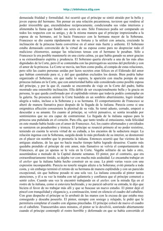 http://biblioteca.d2g.com
demasiada frialdad y formalidad. Así ocurrió que el príncipe se sintió atraído por la bella y
joven esposa del hermano. Sin pensar en una relación pecaminosa, tuvieron que rendirse al
poder irresistible que, encendiéndose recíprocamente, condicionaba sus vidas interiores y
alimentaba la llama que fundió sus seres en uno. Sólo Francesco podía ser comparado en
todos los respectos con su amigo, y de la misma manera que el príncipe impresionaba a la
esposa de su hermano, así lo hacía Francesco con la hermana mayor de la Soberana.
Francesco se dio cuenta rápidamente de su fortuna y la utilizó con astucia, creciendo la
inclinación de la princesa hasta convertirse en el amor más fuerte y ardiente. El Soberano
estaba demasiado convencido de la virtud de su esposa como para no despreciar todo el
malicioso chismorreo, aunque las relaciones tensas con el hermano le pesaban. Sólo a
Francesco le era posible mantenerle en una cierta calma, ya que había ganado su amor gracias
a su extraordinario espíritu y prudencia. El Soberano quería elevarle a una de las más altas
dignidades de la Corte, pero él se contentaba con las prerrogativas secretas del preferido y con
el amor de la princesa. La Corte se movía, tan bien como podía, al compás de estas relaciones,
pero sólo las cuatro personas unidas por lazos secretos eran felices en el Eldorado del amor
que habían construido para sí, y del que quedaban excluidos los demás. Bien podría haber
organizado el Soberano, sin que nadie lo supiera, la aparición con mucha pompa de una
princesa italiana en la Corte, que con anterioridad había sido considerada como posible esposa
del príncipe, y por la que él, cuando se encontraba de viaje en la Corte del padre, había
mostrado una ostensible inclinación. Ella debió de ser excepcionalmente bella y la gracia en
persona, lo que queda confirmado por el espléndido retrato que todavía podéis contemplar en
la galería. Su presencia animó la Corte hundida en un sombrío aburrimiento, logró irradiar
alegría a todos, incluso a la Soberana y a su hermana. El comportamiento de Francesco se
alteró de manera llamativa poco después de la llegada de la italiana. Parecía como si una
enigmática aflicción consumiera la plenitud de su vida. Se tornó adusto, cerrado, empezó a
descuidar a su amante. En cuanto al príncipe, se volvió pensativo, se sentía invadido por
sentimientos que no era capaz de contrarrestar. La llegada de la italiana supuso para la
princesa una puñalada en el corazón. Para ella, que tanto tendía al entusiasmo, toda felicidad
en este mundo había huido con el amor de Francesco. Así, los cuatro afortunados y envidiados
se sumieron en pesadumbre y tristeza. El príncipe se resarció primero al no poder resistirse,
teniendo en cuenta la severa virtud de su cuñada, a los encantos de la seductora mujer. La
relación ingenua con la Soberana, surgida desde lo más profundo de su interior, se desmoronó
en el placer sin nombre que le prometía la italiana. Entonces ocurrió que fue víctima de las
antiguas ataduras, de las que no hacía mucho tiempo había logrado desasirse. Cuanto más
quedaba prendido el príncipe de este amor, más llamativo se volvía el comportamiento de
Francesco, al que ya apenas se le veía en la Corte. Vagaba solitario de un lado a otro,
ausentándose a menudo de la Capital durante semanas. El pintor, por el contrario, que era
extraordinariamente tímido, se dejaba ver con mucha más asiduidad. Le encantaba trabajar en
el atelier que la italiana había hecho construir en su casa. La pintó varias veces con una
expresión incomparable. Parecía no tenerle ningún afecto a la Soberana; evitó pintarla a toda
costa, y sin embargo terminó el retrato de su hermana de manera espléndida y con un parecido
excepcional, sin que hubiese posado ni una sola vez. La italiana concedía al pintor tantas
atenciones, y él a su vez la trataba con tal galantería y confianza que el príncipe comenzó a
sentir celos. Cuando una vez le encontró trabajando en el atelier, con la mirada fija en el
rostro de la italiana, como si estuviera hechizado, y no pareció advertir su entrada, le dijo que
hiciera el favor de no trabajar más allí y que se buscase un nuevo estudio. El pintor dejó el
pincel con tranquilidad y elegancia y, a continuación, tomó en silencio el cuadro del caballete.
Con gran despecho el príncipe se lo arrebató de las manos con la excusa de que estaba muy
conseguido y deseaba poseerlo. El pintor, siempre con sosiego y relajado, le pidió que le
permitiera completar el cuadro con algunas pinceladas. El príncipe colocó de nuevo el cuadro
en el caballete. Transcurridos unos minutos, el pintor se lo devolvió, sonriendo abiertamente
cuando el príncipe contempló el rostro horrible y deformado en que se había convertido el
 