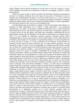 http://biblioteca.d2g.com
retrato. Después salió el pintor lentamente de la sala, pero ya cerca de la puerta se volvió,
miró al príncipe con mirada seria y penetrante y le dijo con voz apagada y solemne: «¡Ahora
estás perdido!»
«Todo esto ocurrió cuando la italiana ya había sido declarada oficialmente prometida del
príncipe y la solemne ceremonia iba a tener lugar en pocos días. El príncipe no volvió a
ocuparse del comportamiento del pintor, ya que éste tenía fama de ser a veces víctima de
ataques de locura. A partir de aquel suceso se contaba que permanecía sentado en su pequeña
habitación mirando todo el día un lienzo, mientras aseguraba trabajar en cuadros espléndidos.
De esta manera olvidó la Corte y fue a su vez olvidado por ella.
»La boda del príncipe con la italiana se celebró en la Corte de la manera más solemne. La
Soberana se había conformado con su destino y había renunciado a una inclinación
insatisfactoria y sin objeto. Su hermana se hallaba transfigurada, pues su amado Francesco
había aparecido de nuevo, más lleno de alegría de vivir que nunca. El príncipe ocuparía con
su esposa una de las alas del palacio, que había sido construida y habilitada para este fin
según propias instrucciones del Soberano. Con las obras se encontraba en su esfera de acción;
sólo se le veía rodeado de arquitectos, pintores, tapiceros, hojeando grandes libros,
desplegando planos, bocetos, que en parte él mismo había trazado y de los cuales muchos no
se llevaron a buen término. Ni el príncipe ni su prometida podían ver la obra concluida hasta
la noche del día de la boda, en el que, conducidos por el Soberano, serían llevados en
procesión solemne hasta las lujosas estancias, que en verdad estaban decoradas con gran
ostentación y gusto. El baile en una sala espléndida, que semejaba un jardín florido, pondría
fin a la fiesta. Por la noche surgió en el ala del príncipe un ruido sordo, que poco a poco fue
derivando en un auténtico estrépito, y que terminó por despertar al Soberano. Intuyendo la
desgracia; saltó de la cama y se apresuró, acompañado de la guardia, hacia las alejadas
estancias del príncipe. Entraba en el amplio pasillo, cuando traían al príncipe, que había sido
encontrado muerto con una cuchillada en el cuello ante la puerta de la cámara nupcial. Os
podéis imaginar el horror del Soberano, la desesperación de la princesa italiana y la profunda,
desgarradora pena de la Soberana. Cuando el Soberano se tranquilizó empezó a preguntarse
cómo había podido ocurrir el crimen, cómo había podido huir el asesino con los pasillos
vigilados por la guardia. Se buscó en todos los posibles escondrijos, pero en vano. El paje que
servía al príncipe contó cómo había iluminado el camino a su señor hasta la antecámara
nupcial. Según dijo, al príncipe le había invadido con anterioridad un sentimiento de angustia
y había estado intranquilo, paseando largo tiempo de un lado a otro de la habitación, hasta que
finalmente se desvistió. Al llegar a la antecámara, el príncipe tomó la luz y le mandó de
regreso. Apenas había entrado, cuando se escuchó un grito ronco, un golpe y el tintinear de la
lámpara. Regresó rápidamente y pudo ver gracias al resplandor de una llama que todavía ardía
en el suelo, al príncipe ante la puerta de la cámara nupcial y junto a él un cuchillo pequeño
ensangrentado. Después gritó pidiendo ayuda. Según la narración de la esposa del infeliz
príncipe, él había entrado, una vez que se habían alejado las damas de compañía, en la
habitación con impetuosidad y sin luz. Había permanecido con ella alrededor de media hora y
luego se había alejado. Minutos después aconteció la tragedia. Cuando todas las posibilidades
acerca de la autoría del crimen fueron tomadas en consideración y no se encontraba ningún
medio de conocer al autor del crimen, entró en escena una de las damas de cámara de la
princesa, que había sido testigo del embarazoso encuentro entre el pintor y el príncipe (había
permanecido en la habitación contigua con la puerta abierta), contando todas las
circunstancias al respecto. Nadie dudó entonces que el pintor había sabido deslizarse hasta el
palacio y había asesinado al príncipe. El pintor tenía que ser detenido al instante; sin embargo
hacía dos días que había desaparecido de la casa y nadie sabía adonde había ido. Todas las
investigaciones acerca de su paradero resultaron infructuosas. La Corte quedó sumida en una
profunda tristeza, compartida por toda la ciudad. Sólo Francesco, de nuevo visitante asiduo en
la Corte, supo conjurar en el pequeño círculo familiar con algunos rayos de sol las sombrías
nubes.
 