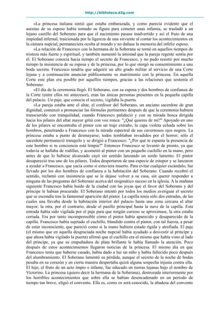 http://biblioteca.d2g.com
»La princesa italiana sintió que estaba embarazada, y como parecía evidente que el
asesino de su esposo había tomado su figura para cometer unas infamia, se trasladó a un
lejano castillo del Soberano para que el nacimiento pasase inadvertido y así el fruto de una
impiedad infernal, traicionada por la ligereza de una sirviente al contar los acontecimientos en
la cámara nupcial, permaneciera oculta al mundo y no dañase la memoria del infeliz esposo.
»La relación de Francesco con la hermana de la Soberana se tornó en aquellos tiempos de
tristeza más fuerte y espiritual, y también aumentó la amistad que la pareja regente sentía por
él. El Soberano conocía hacía tiempo el secreto de Francesco, y no pudo resistir por mucho
tiempo la insistencia de su esposa y de la princesa, por lo que otorgó su consentimiento a una
boda secreta. Francesco tendría que adquirir un alto grado militar al servicio de una Corte
lejana y a continuación anunciar públicamente su matrimonio con la princesa. En aquella
Corte este plan era posible por aquellos tiempos, gracias a las relaciones que sostenía el
Soberano.
»El día de la ceremonia llegó. El Soberano, con su esposa y dos hombres de confianza de
la Corte (entre ellos mi antecesor), eran las únicas personas presentes en la pequeña capilla
del palacio. Un paje, que conocía el secreto, vigilaba la puerta.
»La pareja estaba ante el altar, el confesor del Soberano, un anciano sacerdote de gran
dignidad, comenzó a pronunciar las fórmulas pertinentes después de que la ceremonia hubiera
transcurrido con tranquilidad, cuando Francesco palideció y con su mirada hosca dirigida
hacia los pilares del altar mayor gritó con voz ronca: "¿Qué quieres de mí?" Apoyado en uno
de los pilares se encontraba el pintor con un traje extraño, la capa violeta echada sobre los
hombros, penetrando a Francesco con la mirada espectral de sus cavernosos ojos negros. La
princesa estaba a punto de desmayarse; todos temblaban invadidos por el horror; sólo el
sacerdote permaneció tranquilo y se dirigió a Francesco: "¿Por qué te espanta la presencia de
este hombre si tu conciencia está limpia?" Entonces Francesco se levantó de pronto, ya que
todavía se hallaba de rodillas, y acometió al pintor con un pequeño cuchillo en la mano, pero
antes de que lo hubiese alcanzado cayó sin sentido lanzando un sordo lamento. El pintor
desapareció tras uno de los pilares. Todos despertaron de una especie de estupor y se lanzaron
a ayudar a Francesco, que yacía como si estuviera muerto. Para evitar cualquier escándalo, fue
llevado por los dos hombres de confianza a la habitación del Soberano. Cuando recobró el
sentido, reclamó con insistencia que se le dejase volver a su casa, sin querer responder a
ninguna de las preguntas del Soberano acerca del enigmático suceso en la iglesia. A la mañana
siguiente Francesco había huido de la ciudad con las joyas que el favor del Soberano y del
príncipe le habían procurado. El Soberano intentó por todos los medios averiguar el secreto
que se escondía tras la fantasmal aparición del pintor. La capilla tenía sólo dos entradas, de las
cuales una llevaba desde la habitación interior del palacio hasta una zona cercana al altar
mayor; la otra, por el contrario, desde el pasillo principal hasta la nave de la capilla. Esta
entrada había sido vigilada por el paje para que ningún curioso se aproximase, la otra estaba
cerrada. Era por tanto incomprensible cómo el pintor había aparecido y desaparecido de la
capilla. Francesco había sujetado el cuchillo, blandido contra el pintor, con tal fuerza, a pesar
de estar inconsciente, que pareció como si la mano hubiera estado rígida y atrofiada. El paje
(el mismo que en aquella desgraciada noche nupcial había ayudado a desvestir al príncipe y
que ahora había vigilado la puerta) afirmó que el cuchillo era el mismo que había visto al lado
del príncipe, ya que su empuñadura de plata brillante le había llamado la atención. Poco
después de estos acontecimientos llegaron noticias de la princesa. El mismo día en que
Francesco tenía que haberse casado, había dado a luz un niño y había fallecido poco después
del alumbramiento. El Soberano lamentó su pérdida, aunque el secreto de la noche de bodas
pesaba en su corazón y en cierta manera despertaba quizá alguna sospecha injusta contra ella.
El hijo, el fruto de un acto impío e infame, fue educado en tierras lejanas bajo el nombre de
Victorino. La princesa (quiero decir la hermana de la Soberana), destrozada interiormente por
los horribles acontecimientos que sobre ella se habían desencadenado en un periodo de
tiempo tan breve, eligió el convento. Ella es, como os será conocido, la abadesa del convento
 