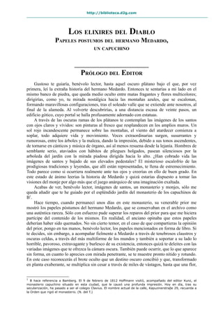 http://biblioteca.d2g.com
LOS ELIXIRES DEL DIABLO
PAPELES POSTUMOS DEL HERMANO MEDARDO,
UN CAPUCHINO
PRÓLOGO DEL EDITOR
Gustoso te guiaría, benévolo lector, hasta aquel oscuro plátano bajo el que, por vez
primera, leí la extraña historia del hermano Medardo. Entonces te sentarías a mi lado en el
mismo banco de piedra, que queda medio oculto entre matas fragantes y flores multicolores;
dirigirías, como yo, tu mirada nostálgica hacia las montañas azules, que se escalonan,
formando maravillosas configuraciones, tras el soleado valle que se extiende ante nosotros, al
final de la alameda. Al volverte descubrirías, a una distancia escasa de veinte pasos, un
edificio gótico, cuyo portal se halla profusamente adornado con estatuas.
A través de las oscuras ramas de los plátanos te contemplan las imágenes de los santos
con ojos claros y vívidos: son pinturas al fresco que resplandecen en los amplios muros. Un
sol rojo incandescente permanece sobre las montañas, el viento del atardecer comienza a
soplar, todo adquiere vida y movimiento. Voces extraordinarias surgen, susurrantes y
rumorosas, entre los árboles y la maleza, dando la impresión, debido a sus tonos ascendentes,
de tornarse en cánticos y música de órgano, así al menos resuena desde la lejanía. Hombres de
semblante serio, ataviados con hábitos de pliegues holgados, pasean silenciosos por la
arboleda del jardín con la mirada piadosa dirigida hacia lo alto. ¿Han cobrado vida las
imágenes de santos y bajado de sus elevados pedestales? El misterioso escalofrío de las
prodigiosas tradiciones y leyendas, que allí están representadas, te llena de estremecimiento.
Todo parece como si ocurriera realmente ante tus ojos y creerías en ello de buen grado. En
este estado de ánimo leerías la historia de Medardo y quizá estarías dispuesto a tomar las
visiones del monje por algo más que el juego anárquico de una imaginación exaltada.
Acabas de ver, benévolo lector, imágenes de santos, un monasterio y monjes, sólo me
queda añadir que te he guiado por el espléndido jardín del monasterio de los capuchinos de
B1
.
Hace tiempo, cuando permanecí unos días en este monasterio, su venerable prior me
mostró los papeles póstumos del hermano Medardo, que se conservaban en el archivo como
una auténtica rareza. Sólo con esfuerzo pude superar los reparos del prior para que me hiciera
partícipe del contenido de los mismos. En realidad, el anciano opinaba que estos papeles
deberían haber sido quemados. No sin cierto temor, en el caso de que compartieras la opinión
del prior, pongo en tus manos, benévolo lector, los papeles mencionados en forma de libro. Si
te decides, sin embargo, a acompañar fielmente a Medardo a través de tenebrosos claustros y
oscuras celdas, a través del más multiforme de los mundos y también a soportar a su lado lo
horrible, pavoroso, extravagante y burlesco de su existencia, entonces quizá te deleites con las
variadas imágenes que te ofrezca la cámara oscura. También puede ocurrir, que lo que aparece
sin forma, en cuanto lo aprecies con mirada penetrante, se te muestre pronto nítido y rotundo.
En este caso reconocerás el brote oculto que un destino oscuro concibió y que, transformado
en planta exuberante, se multiplica sin cesar a través de miles de vástagos, hasta que una flor,
1
B hace referencia a Bamberg. El 9 de febrero de 1812 Hoffmann visitó, acompañado del editor Kunz, el
monasterio capuchino situado en esta ciudad, que le causó una profunda impresión. Hoy en día, tras su
secularización, ha pasado a ser el colegio Clavius. El nombre actual de la calle, Kapuzinerstraβe 29, recuerda a
la Orden que rigió el monasterio. (N. del T.)
 