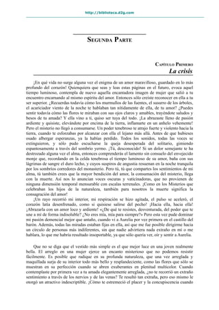 http://biblioteca.d2g.com
SEGUNDA PARTE
CAPÍTULO PRIMERO
La crisis
¡En qué vida no surge alguna vez el enigma de un amor maravilloso, guardado en lo más
profundo del corazón! Quienquiera que seas y leas estas páginas en el futuro, evoca aquel
tiempo luminoso, contempla de nuevo aquella encantadora imagen de mujer que salió a tu
encuentro encarnando al mismo espíritu del amor. Entonces sólo creíste reconocer en ella a tu
ser superior. ¿Recuerdas todavía cómo los murmullos de las fuentes, el susurro de los árboles,
el acariciador viento de la noche te hablaban tan nítidamente de ella, de tu amor? ¿Puedes
sentir todavía cómo las flores te miraban con sus ojos claros y amables, trayéndote saludos y
besos de tu amada? Y ella vino a ti, quiso ser tuya del todo. ¡La abrazaste lleno de pasión
ardiente y quisiste, elevándote por encima de la tierra, inflamarte en un anhelo vehemente!
Pero el misterio no llegó a consumarse. Un poder tenebroso te atrajo fuerte y violento hacia la
tierra, cuando te esforzabas por alcanzar con ella el lejano más allá. Antes de que hubieses
osado albergar esperanzas, ya la habías perdido. Todos los sonidos, todas las voces se
extinguieron, y sólo pudo escucharse la queja desesperada del solitario, gimiendo
espantosamente a través del sombrío yermo. ¡Tú, desconocido! Si un dolor semejante te ha
destrozado alguna vez el alma, entonces comprenderás el lamento sin consuelo del envejecido
monje que, recordando en la celda tenebrosa el tiempo luminoso de su amor, baña con sus
lágrimas de sangre el duro lecho, y cuyos suspiros de angustia resuenan en la noche tranquila
por los sombríos corredores del monasterio. Pero tú, tú que compartes los sentimientos de mi
alma, tú también crees que la mayor bendición del amor, la consumación del misterio, llega
con la muerte. Así nos lo anuncian voces oscuras y vaticinadoras, que no provienen de
ninguna dimensión temporal mensurable con escalas terrenales. ¡Como en los Misterios que
celebraban los hijos de la naturaleza, también para nosotros la muerte significa la
consagración del amor!
¡Un rayo recorrió mi interior, mi respiración se hizo agitada, el pulso se aceleró, el
corazón latía desenfrenado, como si quisiese salirse del pecho! ¡Hacia ella, hacia ella!
¡Abrazarla con un amor loco y ardiente! «¿De qué te resistes, desventurada, del poder que te
une a mí de forma indisoluble? ¿No eres mía, mía para siempre?» Pero esta vez pude dominar
mi pasión demencial mejor que antaño, cuando vi a Aurelia por vez primera en el castillo del
barón. Además, todas las miradas estaban fijas en ella, así que me fue posible dirigirme hacia
un círculo de personas más indiferentes, sin que nadie advirtiera nada extraño en mí o me
hablara, lo que me habría resultado insoportable, ya que sólo quería ver, oír y sentir a Aurelia.
Que no se diga que el vestido más simple es el que mejor luce en una joven realmente
bella. El arreglo en una mujer ejerce un encanto misterioso que no podemos resistir
fácilmente. Es posible que radique en su profunda naturaleza, que una vez arreglada y
maquillada surja de su interior todo más bello y resplandeciente, como las flores que sólo se
muestran en su perfección cuando se abren exuberantes en plenitud multicolor. Cuando
contemplaste por primera vez a tu amada elegantemente arreglada, ¿no te recorrió un extraño
sentimiento a través de los nervios y de las venas? Te resultó tan extraña, pero eso mismo le
otorgó un atractivo indescriptible. ¡Cómo te estremeció el placer y la concupiscencia cuando
 
