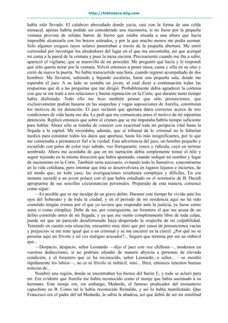 http://biblioteca.d2g.com
había sido llevado. El calabozo abovedado donde yacía, casi con la forma de una celda
monacal, apenas habría podido ser considerado una mazmorra, si no fuese por la pequeña
ventana provista de sólidas barras de hierro que estaba situada a una altura que hacía
imposible alcanzarla con los brazos estirados, y por la que mucho menos me podía asomar.
Sólo algunos exiguos rayos solares penetraban a través de la pequeña abertura. Me entró
curiosidad por investigar los alrededores del lugar en el que me encontraba, así que acerqué
mi cama a la pared de la ventana y puse la mesa encima. Precisamente cuando me iba a subir,
apareció el vigilante, que se maravilló de mi proceder. Me preguntó qué hacía y le respondí
que sólo quería mirar por la ventana. Volvió entonces a poner mesa, cama y silla en su sitio y
cerró de nuevo la puerta. No había transcurrido una hora, cuando regresó acompañado de dos
hombres. Me llevaron, subiendo y bajando escaleras, hasta una pequeña sala, donde me
esperaba el juez. A su lado se sentaba un joven, al cual dictó a continuación todas las
respuestas que di a las preguntas que me dirigió. Probablemente debía agradecer la cortesía
con que se me trató a mis relaciones y buena reputación en la Corte, que durante tanto tiempo
había disfrutado. Todo ello me hizo también pensar que sólo presunciones, que
exclusivamente podían basarse en las sospechas y vagas suposiciones de Aurelia, constituían
los motivos de mi detención. El juez reclamó que aportara datos correctos acerca de mis
condiciones de vida hasta ese día. Le pedí que me comunicara antes el motivo de mi repentina
detención. Replicó entonces que sobre el crimen que se me imputaba habría tiempo suficiente
para hablar. Ahora sólo se trataba de conocer con exactitud toda mi peripecia vital hasta la
llegada a la capital. Me recordaba, además, que al tribunal de lo criminal no le faltarían
medios para constatar todos los datos que aportase, hasta los más insignificantes, por lo que
me conminaba a permanecer fiel a la verdad. Esta advertencia del juez, un hombre pequeño y
escuálido con pelos de color rojo subido, voz lloriqueante, ronca y ridícula, cayó en terreno
sembrado. Ahora me acordaba de que en mi narración debía simplemente tomar el hilo y
seguir tejiendo en la misma dirección que había apuntado, cuando indiqué mi nombre y lugar
de nacimiento en la Corte. También sería necesario, evitando todo lo llamativo, concentrarme
en la vida cotidiana, pero intentar que ésta se desenvolviera en lugares lejanos e inciertos, de
tal modo que, en todo caso, las averiguaciones resultasen complejas y difíciles. En ese
instante recordé a un joven polaco con el que había estudiado en el seminario de B. Decidí
apropiarme de sus sencillas circunstancias personales. Preparado de esta manera, comencé
como sigue:
—Es posible que se me inculpe de un grave delito. Durante este tiempo he vivido ante los
ojos del Soberano y de toda la ciudad, y en el periodo de mi residencia aquí no ha sido
cometido ningún crimen por el que yo tuviera que responder ante la justicia, ya fuese como
autor o como cómplice. Debe de ser, por consiguiente, un forastero el que me acusa de un
delito cometido antes de mi llegada, y ya que me siento completamente libre de toda culpa,
puede ser que un parecido desafortunado haya despertado la sospecha de mi culpabilidad.
Teniendo en cuenta esta situación, encuentro muy duro que por causa de presunciones vacías
y prejuicios se me trate igual que a un criminal y se me encierre en la cárcel. ¿Por qué no se
persona aquí mi frívolo y tal vez maligno acusador?... Seguro que termina por ser un imbécil
que...
—Despacio, despacio, señor Leonardo —dijo el juez con voz chillona—, moderaos en
vuestras deducciones, si no podríais ofender de manera abyecta a personas de elevada
condición, y el forastero que os ha reconocido, señor Leonardo, o señor... —se mordió
rápidamente los labios—, no es ni frívolo ni imbécil, sino... Bien, entonces tenemos buenas
noticias de...
Nombró una región, donde se encontraban los bienes del barón E, y todo se aclaró para
mí. Era evidente que Aurelia me había reconocido como el monje que había asesinado a su
hermano. Este monje era, sin embargo, Medardo, el famoso predicador del monasterio
capuchino en B. Como tal le había reconocido Reinaldo, y así lo había manifestado. Que
Francesco era el padre del tal Medardo, lo sabía la abadesa, así que debió de ser mi similitud
 
