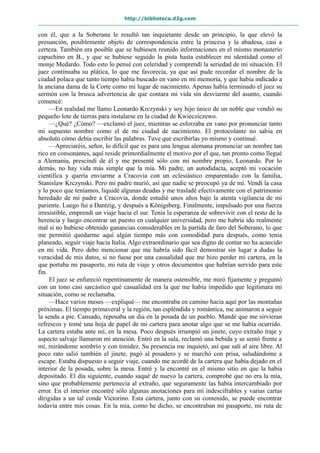 http://biblioteca.d2g.com
con él, que a la Soberana le resultó tan inquietante desde un principio, la que elevó la
presunción, posiblemente objeto de correspondencia entre la princesa y la abadesa, casi a
certeza. También era posible que se hubiesen reunido informaciones en el mismo monasterio
capuchino en B., y que se hubiese seguido la pista hasta establecer mi identidad como el
monje Medardo. Todo esto lo pensé con celeridad y comprendí la seriedad de mi situación. El
juez continuaba su plática, lo que me favorecía, ya que así pude recordar el nombre de la
ciudad polaca que tanto tiempo había buscado en vano en mi memoria, y que había indicado a
la anciana dama de la Corte como mi lugar de nacimiento. Apenas había terminado el juez su
sermón con la brusca advertencia de que contara mi vida sin desviarme del asunto, cuando
comencé:
—En realidad me llamo Leonardo Krczynski y soy hijo único de un noble que vendió su
pequeño lote de tierras para instalarse en la ciudad de Kwiecziczewo.
—¿Qué? ¿Cómo? —exclamó el juez, mientras se esforzaba en vano por pronunciar tanto
mi supuesto nombre como el de mi ciudad de nacimiento. El protocolante no sabía en
absoluto cómo debía escribir las palabras. Tuve que escribirlas yo mismo y continué.
—Apreciaréis, señor, lo difícil que es para una lengua alemana pronunciar un nombre tan
rico en consonantes, aquí reside primordialmente el motivo por el que, tan pronto como llegué
a Alemania, prescindí de él y me presenté sólo con mi nombre propio, Leonardo. Por lo
demás, no hay vida más simple que la mía. Mi padre, un autodidacta, aceptó mi vocación
científica y quería enviarme a Cracovia con un eclesiástico emparentado con la familia,
Stanislaw Krczynski. Pero mi padre murió, así que nadie se preocupó ya de mí. Vendí la casa
y lo poco que teníamos, liquidé algunas deudas y me trasladé efectivamente con el patrimonio
heredado de mi padre a Cracovia, donde estudié unos años bajo la atenta vigilancia de mi
pariente. Luego fui a Dantzig, y después a Königsberg. Finalmente, impulsado por una fuerza
irresistible, emprendí un viaje hacia el sur. Tenía la esperanza de sobrevivir con el resto de la
herencia y luego encontrar un puesto en cualquier universidad, pero me habría ido realmente
mal si no hubiese obtenido ganancias considerables en la partida de faro del Soberano, lo que
me permitió quedarme aquí algún tiempo más con comodidad para después, como tenía
planeado, seguir viaje hacia Italia. Algo extraordinario que sea digno de contar no ha acaecido
en mi vida. Pero debo mencionar que me habría sido fácil demostrar sin lugar a dudas la
veracidad de mis datos, si no fuese por una casualidad que me hizo perder mi cartera, en la
que portaba mi pasaporte, mi ruta de viaje y otros documentos que habrían servido para este
fin.
El juez se enfureció repentinamente de manera ostensible, me miró fijamente y preguntó
con un tono casi sarcástico qué casualidad era la que me había impedido que legitimara mi
situación, como se reclamaba.
—Hace varios meses —expliqué— me encontraba en camino hacia aquí por las montañas
próximas. El tiempo primaveral y la región, tan espléndida y romántica, me animaron a seguir
la senda a pie. Cansado, reposaba un día en la posada de un pueblo. Mandé que me sirvieran
refrescos y tomé una hoja de papel de mi cartera para anotar algo que se me había ocurrido.
La cartera estaba ante mí, en la mesa. Poco después irrumpió un jinete, cuyo extraño traje y
aspecto salvaje llamaron mi atención. Entró en la sala, reclamó una bebida y se sentó frente a
mí, mirándome sombrío y con timidez. Su presencia me inquietó, así que salí al aire libre. Al
poco rato salió también el jinete, pagó al posadero y se marchó con prisa, saludándome a
escape. Estaba dispuesto a seguir viaje, cuando me acordé de la cartera que había dejado en el
interior de la posada, sobre la mesa. Entré y la encontré en el mismo sitio en que la había
depositado. El día siguiente, cuando saqué de nuevo la cartera, comprobé que no era la mía,
sino que probablemente pertenecía al extraño, que seguramente las había intercambiado por
error. En el interior encontré sólo algunas anotaciones para mí indescifrables y varias cartas
dirigidas a un tal conde Victorino. Esta cartera, junto con su contenido, se puede encontrar
todavía entre mis cosas. En la mía, como he dicho, se encontraban mi pasaporte, mi ruta de
 