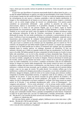 http://biblioteca.d2g.com
viaje y, ahora que me acuerdo, incluso mi partida de nacimiento. Todo esto perdí con aquella
confusión.
El juez hizo que describiera a la persona mencionada desde la cabeza hasta los pies, y yo
no dejé de adaptar hábilmente su aspecto con todas las peculiaridades al del conde Victorino y
al mío propio cuando huí del castillo del barón F. El juez no cesaba de preguntarme acerca de
las circunstancias de este suceso y, mientras contestaba a todo de manera satisfactoria, la
imagen se iba redondeando de tal manera en mi interior que yo mismo empecé a creérmelo
todo y así no corría ningún peligro de incurrir en contradicciones. Con justicia puedo
considerar un pensamiento afortunado —para justificar la posesión de cartas que,
efectivamente, todavía se encontraban en el portafolio, dirigidas al conde Victorino— la
introducción en la trama de una persona fingida, que en el futuro, según lo fueran
determinando las circunstancias, podría representar al huido Medardo o al conde Victorino.
También se me ocurrió que quizá, entre los papeles de Eufemia, podrían encontrarse cartas
que incluyeran referencias al plan de Victorino, consistente en aparecer en el castillo
disfrazado de monje. De este modo contribuirían a la confusión y oscurecimiento de toda la
causa. Conforme el juez me preguntaba, mi fantasía continuaba trabajando, surgiendo nuevos
mecanismos para protegerme de cualquier descubrimiento. Empecé a creer que estaba
asegurado contra lo peor. Ahora esperaba, ya que parecía haber dado suficiente cuenta de mi
vida, que el juez se centraría en los crímenes que me imputaban, pero no ocurrió así. Por el
contrario, me preguntó por qué había tratado escapar de la prisión. Le aseguré que semejante
empresa no se me había pasado por la cabeza. El testimonio del vigilante, que me sorprendió
trepando hasta la ventana, parecía, sin embargo, desmentir mi afirmación. El juez me
amenazó, diciendo que si había un segundo intento de fuga me encadenarían. Fui llevado de
nuevo a la celda. Me habían quitado la cama y preparado un lecho de paja en el suelo, la mesa
había sido atornillada y, en vez de la silla, encontré un banco demasiado bajo. Pasaron tres
días sin que me preguntaran nada más. Sólo veía el semblante hosco de un viejo carcelero que
me traía la comida y apagaba por las noches la lámpara. Entonces disminuyó la tensión que
me invadía, similar a la de afrontar una lucha a vida o muerte en la que tenía que participar
como un osado combatiente. Caí en tristes y sombrías cavilaciones; todo me era indiferente,
incluso la imagen de Aurelia había desaparecido. Pero pronto renació de nuevo mi espíritu
combativo, aunque sólo para recaer a continuación, con más fuerza si cabe, en el sentimiento
enfermizo y siniestro de estar encerrado, que la soledad y el pesado aire de la prisión habían
creado y que no era capaz de resistir. No podía dormir. Los extraños reflejos que la luz
temblorosa y sombría de la lámpara proyectaba en las paredes y en el techo semejaban rostros
deformes. Apagué la lámpara, oculté mi rostro en los cojines de paja, pero entonces sonaban,
rompiendo la horrible tranquilidad nocturna, el espantoso ruido de las cadenas y los sordos
quejidos de los presos. A veces me parecía escuchar los gritos agónicos de Eufemia y de
Victorino. «¿Soy acaso culpable de vuestra perdición? ¿No fuisteis en realidad vosotros,
impíos, los que os entregasteis a mi brazo vengador?», exclamé. Pero luego resonó un suspiro
mortal en la bóveda, y con profunda desesperación aullé: «¡Eres tú Hermógenes!... ¡La
venganza está próxima!... ¡Ya no existe salvación!...» En la novena noche ocurrió, cuando,
casi inconsciente de terror, yacía en el frío suelo de la celda. Entonces pude oír claramente un
ligero golpeteo debajo de mí. Escuché con atención, el golpeteo continuaba, pero una extraña
risa se filtraba, entre golpe y golpe, a través del suelo. Me levanté y me arrojé sobre el lecho
de paja, pero continuaba sonando. Risas y gemidos acompañaban al ruido funesto. Finalmente
se pudo oír un grito lejano que, con una voz balbuceante y horrible, pronunciaba: «¡Me-dar-
do... Me-dar-do!» Una corriente de hielo recorrió mis miembros. Me repuse y grité:
—¿Quién va? ¿Quién hay ahí?
Rió con más fuerza, gimió, se lamentó, golpeó y balbuceó con un tono más ronco: «¡Me-
dar-do... Me-dar-do!» Me levanté del lecho.
—¡Quienquiera que seas, que vagas como un espectro, aparece ante mí para que pueda
verte o cesa de reírte cruelmente y de golpear!
 
