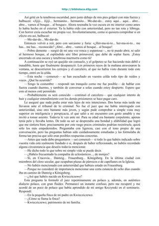 http://biblioteca.d2g.com
Así grité en la tenebrosa oscuridad, pero justo debajo de mis pies golpeó con más fuerza y
balbuceó: «Jijiji... Jijiji... hermanito... hermanito... Me-dar-do... estoy aquí... aquí... abre...
abre... vamos al bosque... al bosque». Ahora resonaba la voz oscura en mi interior como antes
lo había hecho en el exterior. Ya la había oído con anterioridad, pero no tan rota y lóbrega.
Con horror creía escuchar mi propia voz. Involuntariamente, como si quisiera comprobar si en
efecto era así, balbuceé:
—Me-dar-do... Me-dar-do.
Entonces volvió a reír, pero con sarcasmo y furia: «¿Her-ma-ni-to... her-ma-ni-to... me
has... me has... reconocido? ¡Abre... abre... vamos al bosque... al bosque!
—Pobre demente —surgió de mí una voz ronca y espantosa—, no te puedo abrir, ni salir
al hermoso bosque, al espléndido aire libre primaveral, que debe de soplar fuera. ¡Estoy
encerrado en una oscura y tenebrosa mazmorra como tú!
A continuación se oyó un quejido sin consuelo, y el golpeteo se fue haciendo más débil e
inaudible, hasta que finalmente desapareció. Los primeros rayos de la mañana atravesaron la
ventana, se descorrieron los cerrojos y el carcelero, al que no había visto durante todo este
tiempo, entró en la celda.
—Esta noche —comenzó— se han escuchado en vuestra celda todo tipo de ruidos y
voces. ¿Qué ha ocurrido?
—Tengo la costumbre —respondí tan tranquilo corno me fue posible— de hablar con
fuerza cuando duermo, y también de conversar a solas cuando estoy despierto. Espero que
esto al menos esté permitido.
—Probablemente os será conocido —continuó el carcelero— que cualquier intento de
huir y cualquier entendimiento con los demás prisioneros se hace pagar caro.
Le aseguré que nada podía estar más lejos de mis intenciones. Dos horas más tarde me
llevaron ante el tribunal de lo criminal. No fue el juez que me había interrogado con
anterioridad, sino otro bastante más joven, y según pude comprobar a simple vista muy
superior en inteligencia y perspicacia, el que salió a mi encuentro con gesto amable y me
invitó a tomar asiento. Todavía le veo ante mí. Para su edad era bastante corpulento, apenas
tenía pelo y llevaba lentes. De todo su ser se desprendía una bondad y afabilidad que logró
que me sintiera bien; precisamente por este rasgo pocos criminales podrían resistírsele, quizá
sólo los más empedernidos. Preguntaba con ligereza, casi con el tono propio de una
conversación, pero las preguntas habían sido cuidadosamente estudiadas y las formulaba de
forma tan precisa que sólo eran posibles respuestas concretas.
—Antes que nada debo preguntaros —así comenzó— si todo lo que habéis indicado sobre
vuestra vida está realmente fundado o si, después de haber reflexionado, no habéis recordado
alguna circunstancia que deseéis todavía mencionar.
—He dicho todo lo que sobre mi simple vida se puede decir.
—¿Habéis frecuentado la compañía de eclesiásticos..., de monjes?
—Sí, en Cracovia... Dantzig... Frauenburg... Königsberg. En la última ciudad con
miembros del clero secular, que ocupaban plazas de párrocos o de capellanes en la Iglesia.
—No habéis mencionado con anterioridad que habíais estado en Frauenburg.
—Porque no consideré de importancia mencionar una corta estancia de ocho días cuando
iba en camino de Dantzig a Königsberg.
—¿Así que habéis nacido en Kwiecziczewo?
Esta pregunta la formuló el juez repentinamente en polaco y, además, en auténtico
dialecto polaco, con gran fluidez. Permanecí un instante confuso, pero me recuperé y me
acordé de un poco de polaco que había aprendido de mi amigo Krczynski en el seminario.
Respondí:
—En la pequeña finca de mi padre en Kwiecziczewo.
—¿Cómo se llama la finca?
—Kwiecziczewo, patrimonio de mi familia.
 