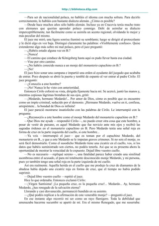 http://biblioteca.d2g.com
—Para ser de nacionalidad polaca, no habláis el idioma con mucha soltura. Para decirlo
correctamente, lo habláis con bastante dialecto alemán. ¿Cómo es posible?
—Desde hace muchos años sólo hablo alemán. Incluso ya en Cracovia tenía mucho trato
con alemanes que querían aprender polaco conmigo. Debí de asimilar su dialecto
imperceptiblemente, tan fácilmente como se asimila un acento regional, olvidando lo mejor y
más peculiar del mismo.
El juez me miró, una ligera sonrisa iluminó su semblante; luego se dirigió al protocolante
y le dictó algo en voz baja. Distinguí claramente las palabras: «Visiblemente confuso». Quise
extenderme algo más sobre mi mal polaco, pero el juez preguntó:
—¿Habéis estado alguna vez en B.?
—¡Nunca!
—El camino que conduce de Königsberg hasta aquí os pudo llevar hasta esa ciudad.
—Vine por otro camino.
—¿No habéis conocido nunca a un monje del monasterio capuchino en B.?
—¡No!
El juez hizo sonar una campana e impartió una orden al ayudante del juzgado que acababa
de entrar. Poco después se abrió la puerta y temblé de espanto al ver entrar al padre Cirilo. El
juez preguntó:
—¿Conocéis a este hombre?
—¡No! Nunca lo he visto con anterioridad.
Entonces Cirilo esforzó su vista, dirigida fijamente hacia mí. Se acercó, juntó las manos y,
mientras copiosas lágrimas brotaban de sus ojos, gritó:
—¡Medardo, hermano Medardo!... Por amor de Dios, cómo es posible que os encuentre
como un impío criminal, seducido por el demonio. ¡Hermano Medardo, vuelve en ti, confiesa,
arrepiéntete... la bondad de Dios es infinita!
El juez pareció mostrarse insatisfecho con las palabras de Cirilo. Le interrumpió con la
pregunta:
—¿Reconocéis a este hombre como el monje Medardo del monasterio capuchino en B.?
—Que Dios me ayude —respondió Cirilo—, no puedo creer otra cosa que este hombre, a
pesar de vestir de paisano, es aquel Medardo que fue novicio ante mis ojos y recibió las
sagradas órdenes en el monasterio capuchino en B. Pero Medardo tenía una señal roja en
forma de cruz en la parte izquierda del cuello, si este hombre...
—Ya veis —interrumpió el juez— que os toman por el capuchino Medardo, del
monasterio en B., y que a este Medardo se le imputan graves crímenes. Si no sois el monje, os
será fácil demostrarlo. Como el susodicho Medardo tiene una cicatriz en el cuello, vos, si los
datos que habéis suministrado son ciertos, no podéis tenerla. Así que se os presenta ahora la
oportunidad de mostrar la veracidad de lo expuesto. Dejad libre vuestro cuello.
—No es necesario —repliqué sereno—, una fatalidad parece haber creado una similitud
asombrosa entre el acusado, el para mí totalmente desconocido monje Medardo, y mi persona,
pues yo también tengo una señal roja en la parte izquierda de mi cuello.
Así era realmente. Aquella herida en el cuello que me produjo la cruz de diamantes de la
abadesa había dejado una cicatriz roja en forma de cruz, que el tiempo no había podido
suprimir.
—Dejad libre vuestro cuello —repitió el juez.
Hice lo que ordenaba. Entonces exclamó Cirilo:
—¡Virgen Santísima! ¡La pequeña cruz, es la pequeña cruz!... Medardo... Ay, hermano
Medardo, ¿has renegado de la salvación eterna?
Llorando y casi desvanecido, permaneció hundido en su asiento.
—¿Qué podéis replicar a la afirmación de este venerable monje? —preguntó el juez.
En ese instante algo recorrió mi ser como un rayo flamígero. Toda la debilidad que
amenazaba hacerme sucumbir se apartó de mí. Era el mismo Renegado, que me susurraba:
 