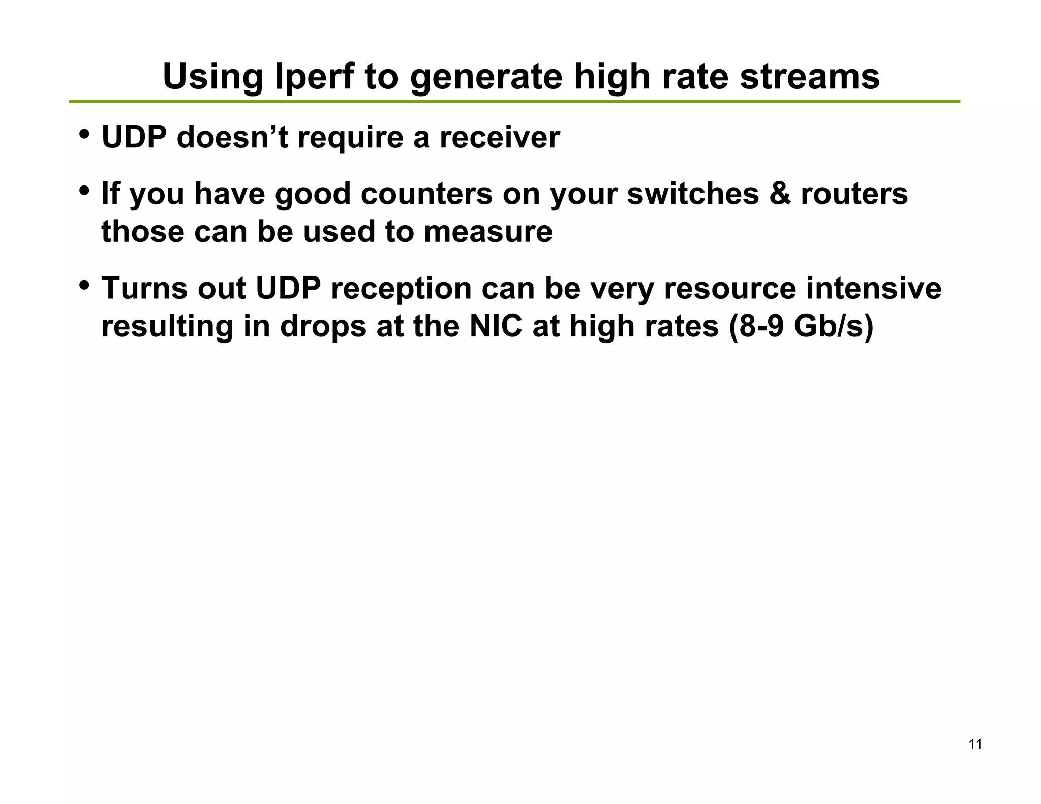 Using Iperf to generate high rate streams
• UDP doesn’t require a receiver
• If you have good counters on your switches & routers
 those can be used to measure
• Turns out UDP reception can be very resource intensive
 resulting in drops at the NIC at high rates (8-9 Gb/s)




                                                           11
 