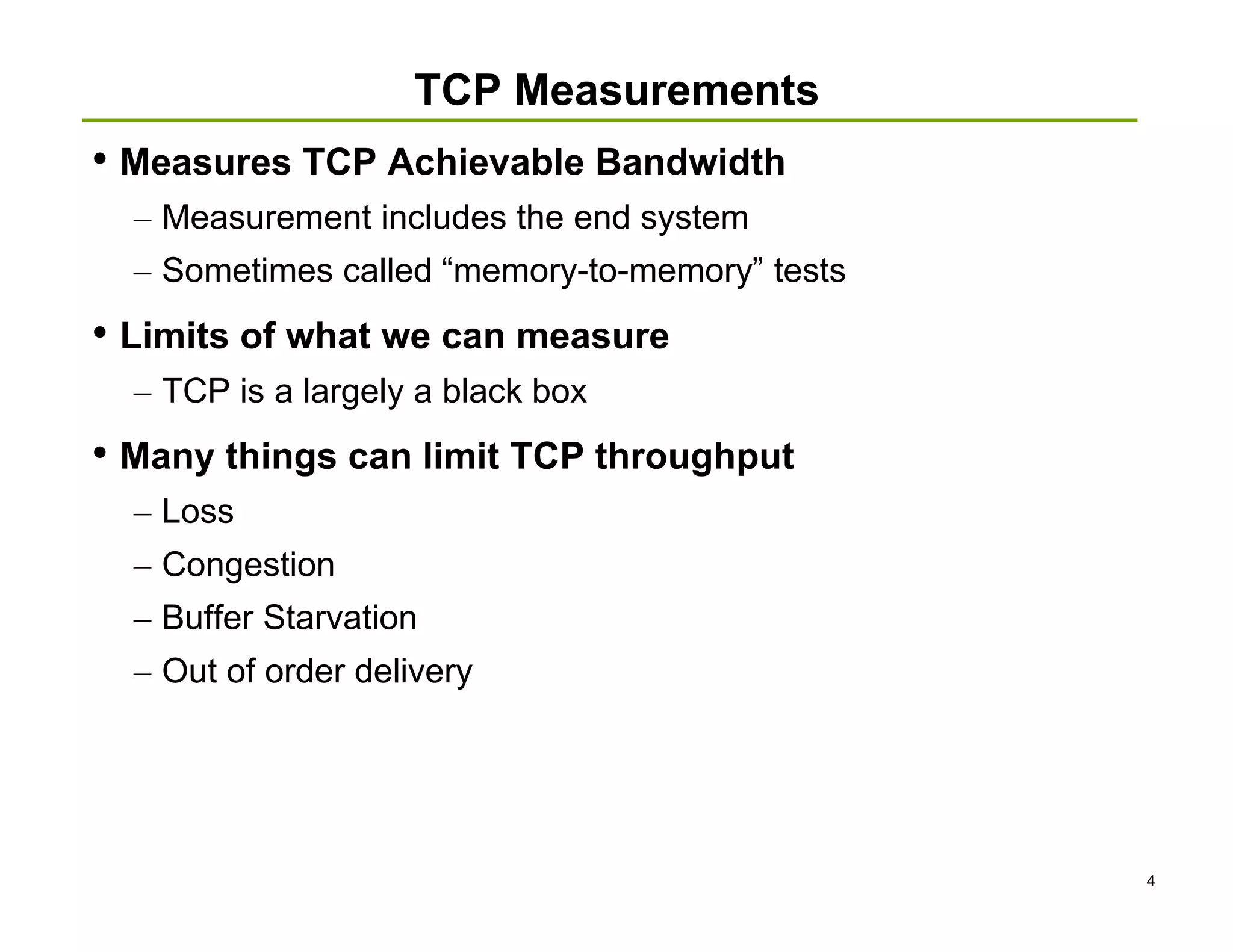 TCP Measurements
• Measures TCP Achievable Bandwidth
  – Measurement includes the end system
  – Sometimes called “memory-to-memory” tests
• Limits of what we can measure
  – TCP is a largely a black box
• Many things can limit TCP throughput
  – Loss
  – Congestion
  – Buffer Starvation
  – Out of order delivery




                                                4
 