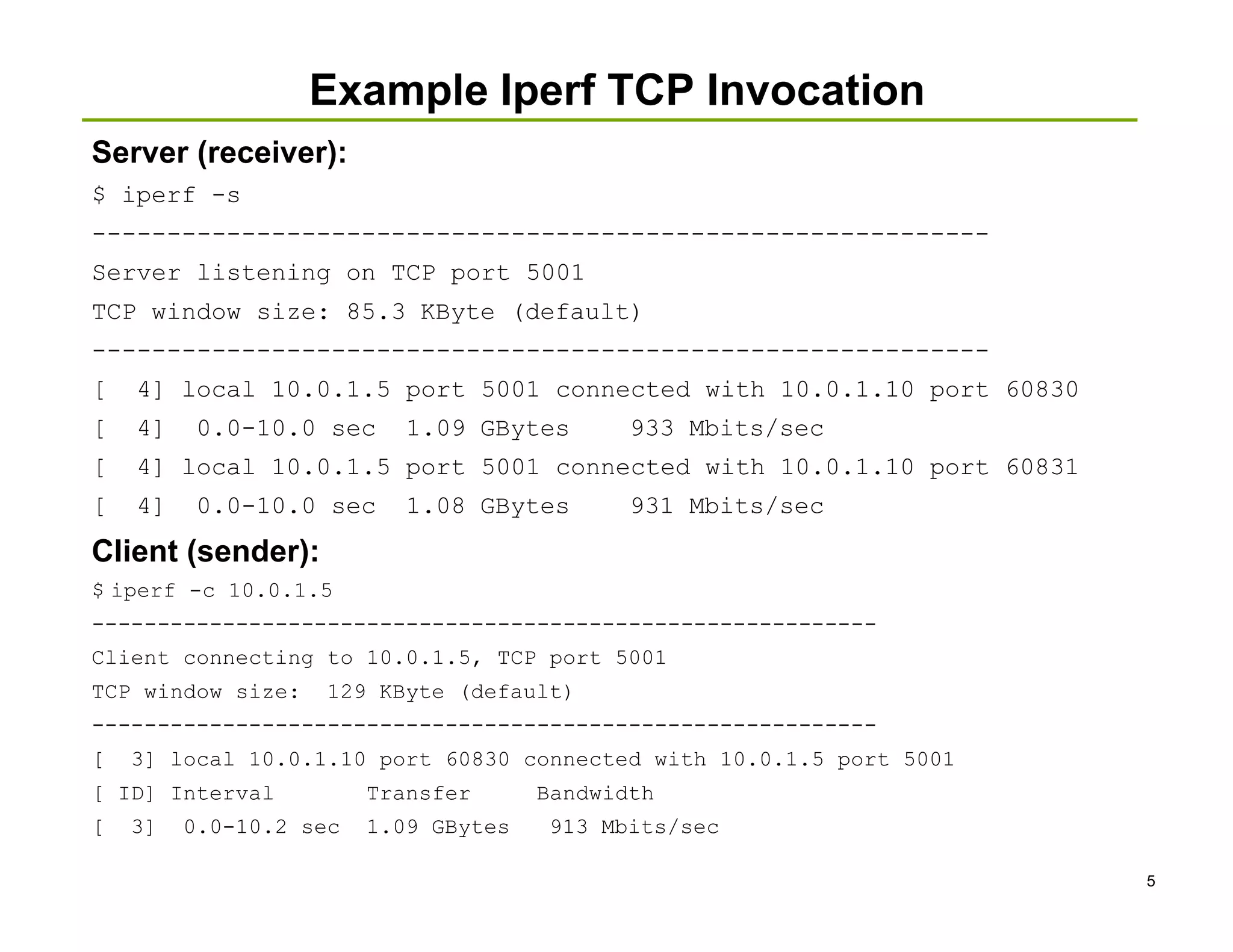 Example Iperf TCP Invocation
Server (receiver):
$ iperf -s
------------------------------------------------------------
Server listening on TCP port 5001
TCP window size: 85.3 KByte (default)
------------------------------------------------------------
[   4] local 10.0.1.5 port 5001 connected with 10.0.1.10 port 60830
[   4]    0.0-10.0 sec     1.09 GBytes       933 Mbits/sec
[   4] local 10.0.1.5 port 5001 connected with 10.0.1.10 port 60831
[   4]    0.0-10.0 sec     1.08 GBytes       931 Mbits/sec
Client (sender):
$ iperf -c 10.0.1.5
------------------------------------------------------------
Client connecting to 10.0.1.5, TCP port 5001
TCP window size:    129 KByte (default)
------------------------------------------------------------
[   3] local 10.0.1.10 port 60830 connected with 10.0.1.5 port 5001
[ ID] Interval          Transfer      Bandwidth
[   3]   0.0-10.2 sec   1.09 GBytes   913 Mbits/sec

                                                                      5
 
