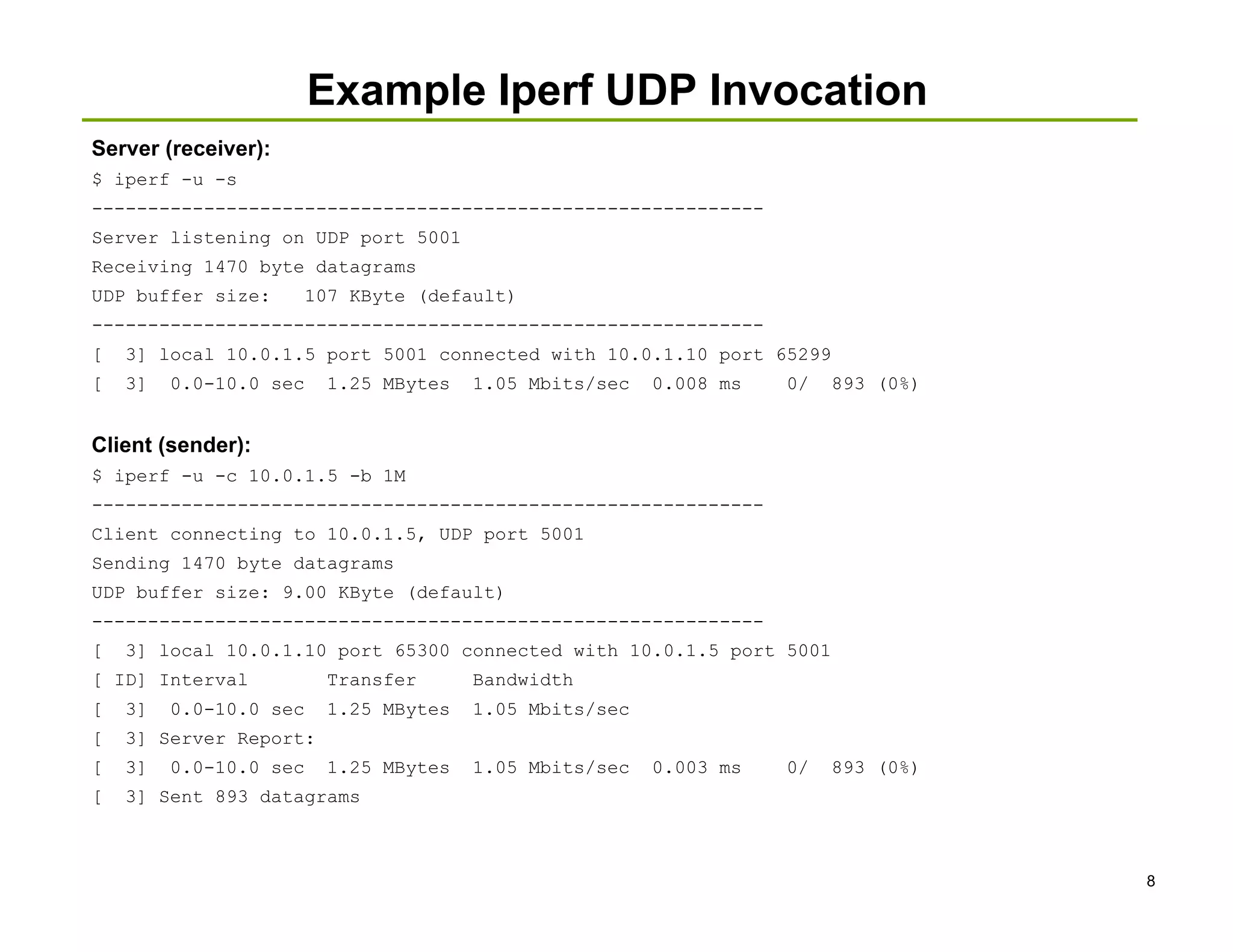 Example Iperf UDP Invocation
Server (receiver):
$ iperf -u -s
------------------------------------------------------------
Server listening on UDP port 5001
Receiving 1470 byte datagrams
UDP buffer size:        107 KByte (default)
------------------------------------------------------------
[   3] local 10.0.1.5 port 5001 connected with 10.0.1.10 port 65299
[   3]   0.0-10.0 sec    1.25 MBytes   1.05 Mbits/sec   0.008 ms   0/   893 (0%)


Client (sender):
$ iperf -u -c 10.0.1.5 -b 1M
------------------------------------------------------------
Client connecting to 10.0.1.5, UDP port 5001
Sending 1470 byte datagrams
UDP buffer size: 9.00 KByte (default)
------------------------------------------------------------
[   3] local 10.0.1.10 port 65300 connected with 10.0.1.5 port 5001
[ ID] Interval           Transfer      Bandwidth
[   3]   0.0-10.0 sec    1.25 MBytes   1.05 Mbits/sec
[   3] Server Report:
[   3]   0.0-10.0 sec    1.25 MBytes   1.05 Mbits/sec   0.003 ms   0/   893 (0%)
[   3] Sent 893 datagrams



                                                                                   8
 