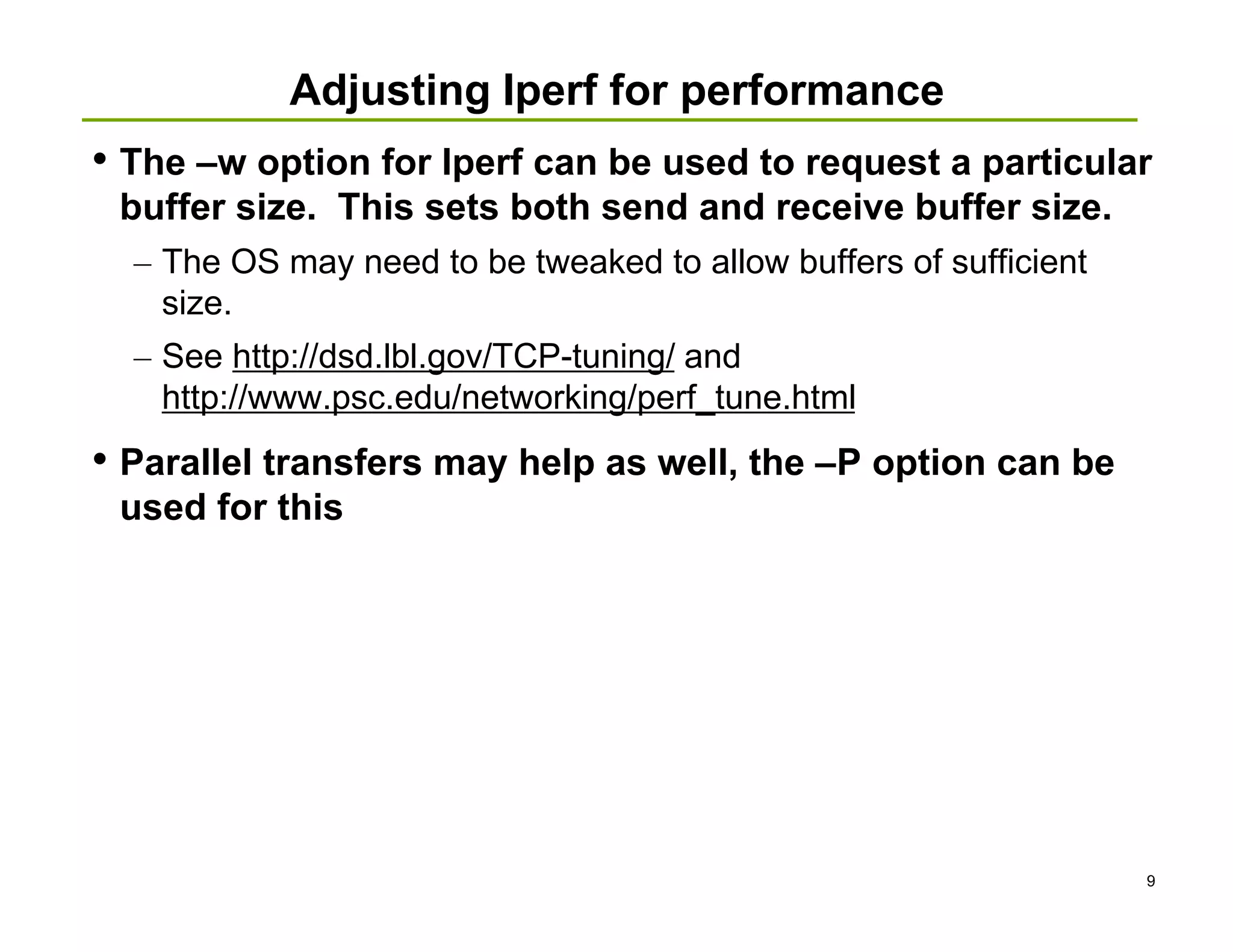 Adjusting Iperf for performance
• The –w option for Iperf can be used to request a particular
 buffer size. This sets both send and receive buffer size.
  – The OS may need to be tweaked to allow buffers of sufficient
    size.
  – See http://dsd.lbl.gov/TCP-tuning/ and
    http://www.psc.edu/networking/perf_tune.html
• Parallel transfers may help as well, the –P option can be
 used for this




                                                                   9
 