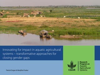 Innovating for impact in aquatic agricultural
systems – transformative approaches for
closing gender gaps
Patrick Dugan & Ranjitha Puskur
 