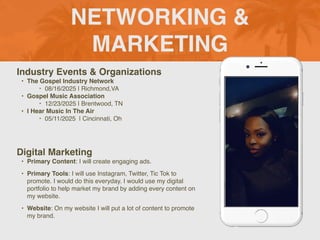 NETWORKING &
MARKETING
Industry Events & Organizations
? The Gospel Industry Network
? 08/16/2025 | Richmond,VA
? Gospel Music Association
? 12/23/2025 | Brentwood, TN
? I Hear Music In The Air
? 05/11/2025 | Cincinnati, Oh
Digital Marketing
? Primary Content: I will create engaging ads.
? Primary Tools: I will use Instagram, Twitter, Tic Tok to
promote. I would do this everyday. I would use my digital
portfolio to help market my brand by adding every content on
my website.
? Website: On my website I will put a lot of content to promote
my brand.
 