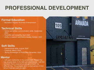PROFESSIONAL DEVELOPMENT
Mentor
? I will seek mentorship in my current feild. People that
has already been in the
fi
eld and experienced. I will
fi
nd
someone that is experience enough to teach me
different this. This probably be in a short period of time
since I have so much too learn.
Formal Education
? Bachelors Degree/ Business Entertainment
Technical Skills
? Verbal and written communication skills, September
2023
? Flexibility and versatility, April 2022
? Ability to research and think critically, October 2020
Soft Skills
? Interpersonal skills, August 2025
? Creativity, March 2025
? Strong Knowledge of Production, December 2025
 