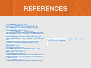 REFERENCES
https://www.linkedin.com/jobs/search/?
currentJobId=3581158427&keywords=social%20worker
https://www.linkedin.com/school/cornell-university/about/
https://shelteringarmsny.org/
https://www.linkedin.com/jobs/search/?
currentJobId=3583037069&geoId=105080838&keywords=actor
&location=New%20York%2C%20United%20States&refresh=true
https://www.linkedin.com/in/damarkus-harris-ms-27a4b116a/
https://www.linkedin.com/in/rachael-donatello-815061169/details/
skills/
https://praiserichmond.com/2024201/the-gospel-industry-
network-2022-national-conference-the-new-culture-of-
collaboration/
https://gospelmusic.org/
https://ihearmusicintheair.com/
https://www.ticketsnashville.com/websales/pages/list.aspx?
epguid=ad6c7d3b-5add-4146-8698-
b30465c9a60c&view=simple
https://www.google.com/search?
q=skilss+on+business+entertainment&oq=skilss+on+business+
entertainment&aqs=chrome..69i57j33i10i160.10316j0j9&sourcei
d=chrome&ie=UTF-8
https://www.google.com/search?
q=website+development+elevator+pitch+example&oq=website+
development+eleva&aqs=chrome.2.69i57j33i160l3j33i22i29i30.1
7465j0j4&sourceid=chrome&ie=UTF-8
 