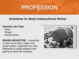 PROFESSION
Potential Job Titles:
? Actor
? Singer
? Social worker
BRAND ARCHETYPE - I would like
to work as an actor, singer, and
social worker. I approach my work
differently by doing research and
getting to know the company.
Entertainer for Music Industry/Social Worker
 
