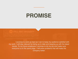 I promise to work as hard as I can to keep my audience satis
fi
ed with
my work. I will stay relevant by being up to date and keeping up with the latest
trends. To my future employers I promise to do my job and make sure
everyone is on the same page. I will solve problems that will make the
company better.
PROMISE
 