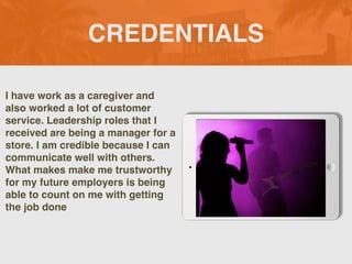 CREDENTIALS
I have work as a caregiver and
also worked a lot of customer
service. Leadership roles that I
received are being a manager for a
store. I am credible because I can
communicate well with others.
What makes make me trustworthy
for my future employers is being
able to count on me with getting
the job done
 