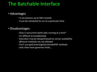 The Batchable Interface
• Advantages
- It can process up to 50m records
- It can be scheduled to run at a particular time
• Disadvantages
- Only 5 concurrent batch jobs running at a time*
- It’s difficult to troubleshoot
- Execution may be delayed based on server availability
- @future methods are not allowed
- Can’t use getContent/getContentAsPDF methods
- and a few more governor limits…
 