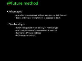 @future method
• Advantages
- Asynchronous processing without a concurrent limit (queue)
- Easier and quicker to implement as opposed to Batch
• Disadvantages
- Parameters passed in can be only of Primitive type
- Can’t use getContent/getContentAsPDF methods
- Can’t chain @future methods
- Difficult access to job ID
 