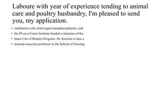 Laboure with year of experience tending to animal
care and poultry husbandry, I'm pleased to send
you, my application.
• meditation with solid organ transplant patients; and
• the PI on a Fetzer Institute funded evaluation of the
• Inner Life of Healers Program. Dr. Kreitzer is also a
• tenured associate professor in the School of Nursing
 