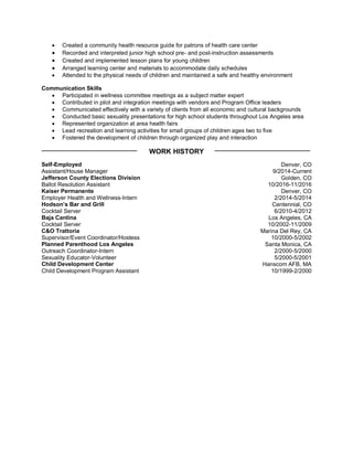  Created a community health resource guide for patrons of health care center
 Recorded and interpreted junior high school pre- and post-instruction assessments
 Created and implemented lesson plans for young children
 Arranged learning center and materials to accommodate daily schedules
 Attended to the physical needs of children and maintained a safe and healthy environment
Communication Skills
 Participated in wellness committee meetings as a subject matter expert
 Contributed in pilot and integration meetings with vendors and Program Office leaders
 Communicated effectively with a variety of clients from all economic and cultural backgrounds
 Conducted basic sexuality presentations for high school students throughout Los Angeles area
 Represented organization at area health fairs
 Lead recreation and learning activities for small groups of children ages two to five
 Fostered the development of children through organized play and interaction
WORK HISTORY
Self-Employed
Assistant/House Manager
Jefferson County Elections Division
Ballot Resolution Assistant
Kaiser Permanente
Employer Health and Wellness-Intern
Hodson’s Bar and Grill
Cocktail Server
Baja Cantina
Cocktail Server
C&O Trattoria
Supervisor/Event Coordinator/Hostess
Planned Parenthood Los Angeles
Outreach Coordinator-Intern
Sexuality Educator-Volunteer
Child Development Center
Child Development Program Assistant
Denver, CO
9/2014-Current
Golden, CO
10/2016-11/2016
Denver, CO
2/2014-5/2014
Centennial, CO
6/2010-4/2012
Los Angeles, CA
10/2002-11/2009
Marina Del Rey, CA
10/2000-5/2002
Santa Monica, CA
2/2000-5/2000
5/2000-5/2001
Hanscom AFB, MA
10/1999-2/2000
 