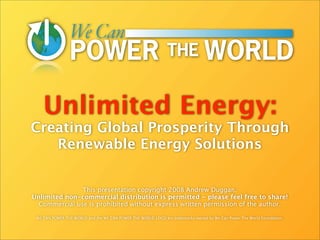 Unlimited Energy:
Creating Global Prosperity Through
   Renewable Energy Solutions


               This presentation copyright 2008 Andrew Duggan.
Unlimited non-commercial distribution is permitted - please feel free to share!
  Commercial use is prohibited without express written permission of the author.

 WE CAN POWER THE WORLD and the WE CAN POWER THE WORLD LOGO are trademarks owned by We Can Power The World Foundation.
 
