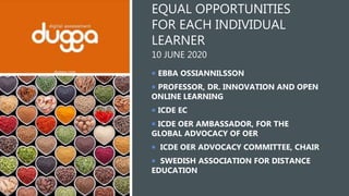 EQUAL OPPORTUNITIES
FOR EACH INDIVIDUAL
LEARNER
10 JUNE 2020
 EBBA OSSIANNILSSON
 PROFESSOR, DR. INNOVATION AND OPEN
ONLINE LEARNING
 ICDE EC
 ICDE OER AMBASSADOR, FOR THE
GLOBAL ADVOCACY OF OER
 ICDE OER ADVOCACY COMMITTEE, CHAIR
 SWEDISH ASSOCIATION FOR DISTANCE
EDUCATION
 