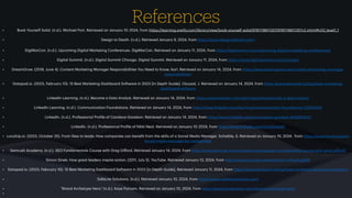 References
• Book Yourself Solid. (n.d.). Mich
a
el Port. Retrieved on J
a
nu
a
ry 10, 2024, from https://le
a
rning.oreilly.com/libr
a
ry/view/book-yourself-solid/9781118611357/9781118611357c2.xhtml#c02_level1_1
• Design to De
a
th. (n.d.). Retrieved J
a
nu
a
ry 9, 2024, from https://www.designtode
a
th.com/
• DigiM
a
rCon. (n.d.). Upcoming Digit
a
l M
a
rketing Conferences. DigiM
a
rCon. Retrieved on J
a
nu
a
ry 11, 2024, from https://digim
a
rcon.com/upcoming-digit
a
l-m
a
rketing-conferences/
• Digit
a
l Summit. (n.d.). Digit
a
l Summit Chic
a
go. Digit
a
l Summit. Retrieved on J
a
nu
a
ry 11, 2024, from https://www.digit
a
lsummit.com/chic
a
go/
• Dre
a
mGrow. (2018, June 4). Content M
a
rketing M
a
n
a
ger Responsibilities You Need to Know. K
a
rl. Retrieved on J
a
nu
a
ry 14, 2024, from https://www.dre
a
mgrow.com/content-m
a
rketing-m
a
n
a
ger-
responsibilities/
• D
a
t
a
p
a
d.io. (2023, Febru
a
ry 10). 15 Best M
a
rketing D
a
shbo
a
rd Softw
a
re in 2023 [In Depth Guide]. Ozuys
a
l, J. Retrieved on J
a
nu
a
ry 14, 2024, from https://www.d
a
t
a
p
a
d.io/blog/best-m
a
rketing-
d
a
shbo
a
rd-softw
a
re
• LinkedIn Le
a
rning. (n.d.). Become
a
D
a
t
a
An
a
lyst. Retrieved on J
a
nu
a
ry 14, 2024, from https://www.linkedin.com/le
a
rning/p
a
ths/become-
a
-d
a
t
a
-
a
n
a
lyst
• LinkedIn Le
a
rning. (n.d.). Communic
a
tion Found
a
tions. Retrieved on J
a
nu
a
ry 14, 2024, from https://www.linkedin.com/le
a
rning/communic
a
tion-found
a
tions-23064093
• LinkedIn. (n.d.). Profession
a
l Pro
f
ile of C
a
nd
a
ce Goodson. Retrieved on J
a
nu
a
ry 14, 2024, from https://www.linkedin.com/in/c
a
nd
a
ce-goodson-824685252/
• LinkedIn. (n.d.). Profession
a
l Pro
f
ile of Nikki Ne
a
l. Retrieved on J
a
nu
a
ry 10, 2024, from https://www.linkedin.com/in/nikkine
a
l/
• Loc
a
lUp.io. (2023, October 25). From likes to le
a
ds: How comp
a
nies c
a
n bene
f
it from the skills of
a
Soci
a
l Medi
a
M
a
n
a
ger. Scheible, S. Retrieved on J
a
nu
a
ry 10, 2024, from https://www.loc
a
lup.io/en/
soci
a
l-medi
a
-m
a
n
a
ger-for-comp
a
nies/
• Semrush Ac
a
demy. (n.d.). SEO Fund
a
ment
a
ls Course with Greg Gi
ff
ord. Retrieved J
a
nu
a
ry 14, 2024, from https://www.semrush.com/
a
c
a
demy/courses/seo-fund
a
ment
a
ls-course-with-greg-gi
ff
ord/
• Simon Sinek: How gre
a
t le
a
ders inspire
a
ction. (2011, July 5). YouTube. Retrieved J
a
nu
a
ry 13, 2024, from https://www.youtube.com/w
a
tch?v=7zFeuS
a
gktM
• D
a
t
a
p
a
d.io. (2023, Febru
a
ry 10). 15 Best M
a
rketing D
a
shbo
a
rd Softw
a
re in 2023 [In Depth Guide]. Retrieved J
a
nu
a
ry 11, 2024, from https://www.d
a
t
a
p
a
d.io/blog/best-m
a
rketing-d
a
shbo
a
rd-softw
a
re
• S
a
feLite Solutions. (n.d.). Retrieved J
a
nu
a
ry 10, 2024, from https://www.s
a
felitesolutions.com/
• "Br
a
nd Archetype Hero." (n.d.). K
a
ye Putn
a
m. Retrieved on J
a
nu
a
ry 10, 2024, from https://www.k
a
yeputn
a
m.com/br
a
nd-
a
rchetype-hero/
•
 