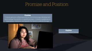 Promise and Position
Promise
I cre
a
te genuine online experiences th
a
t encour
a
ge development
a
nd ch
a
nge the world in
a
signi
f
ic
a
nt w
a
y. I connect
a
udiences to
businesses, initi
a
tives,
a
nd goods th
a
t le
a
d to r
a
dic
a
l ch
a
nge.
Position
Inspir
a
tion
a
l Digit
a
l C
a
t
a
lyst
 
