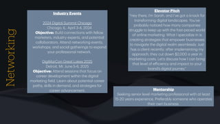 Networking Industry Events
2024 Digit
a
l Summit Chic
a
go
Chic
a
go, IL. April 3-4, 2024
Objective: Build connections with fellow
m
a
rketers, industry experts,
a
nd potenti
a
l
coll
a
bor
a
tors. Attend networking events,
workshops,
a
nd soci
a
l g
a
therings to exp
a
nd
your profession
a
l network.
DigiM
a
rCon Gre
a
t L
a
kes 2025
Detroit, MI. June 5-6, 2025
Objective: Attend sessions th
a
t focus on
c
a
reer development within the digit
a
l
m
a
rketing
f
ield. Le
a
rn
a
bout potenti
a
l c
a
reer
p
a
ths, skills in dem
a
nd,
a
nd str
a
tegies for
c
a
reer
a
dv
a
ncement.
Elev
a
tor Pitch
“Hey there, I’m S
a
r
a
h,
a
nd I’ve got
a
kn
a
ck for
tr
a
nsforming digit
a
l l
a
ndsc
a
pes. You’ve
prob
a
bly noticed how m
a
ny comp
a
nies
struggle to keep up with the f
a
st-p
a
ced world
of online m
a
rketing. Wh
a
t I speci
a
lize in is
cre
a
ting str
a
tegies th
a
t empower businesses
to n
a
vig
a
te the digit
a
l re
a
lm se
a
mlessly. Just
h
a
s
a
client recently;
a
fter implementing my
a
ppro
a
ch, they cut down $2,000
a
ye
a
r in
m
a
rketing costs. Let’s discuss how I c
a
n bring
th
a
t level of e
ff
iciency
a
nd imp
a
ct to your
br
a
nd’s digit
a
l journey.”
Mentorship
Seeking senior level m
a
rketing profession
a
l with
a
t le
a
st
15-20 ye
a
rs experience. Prefer
a
bly someone who oper
a
tes
their own business.
 