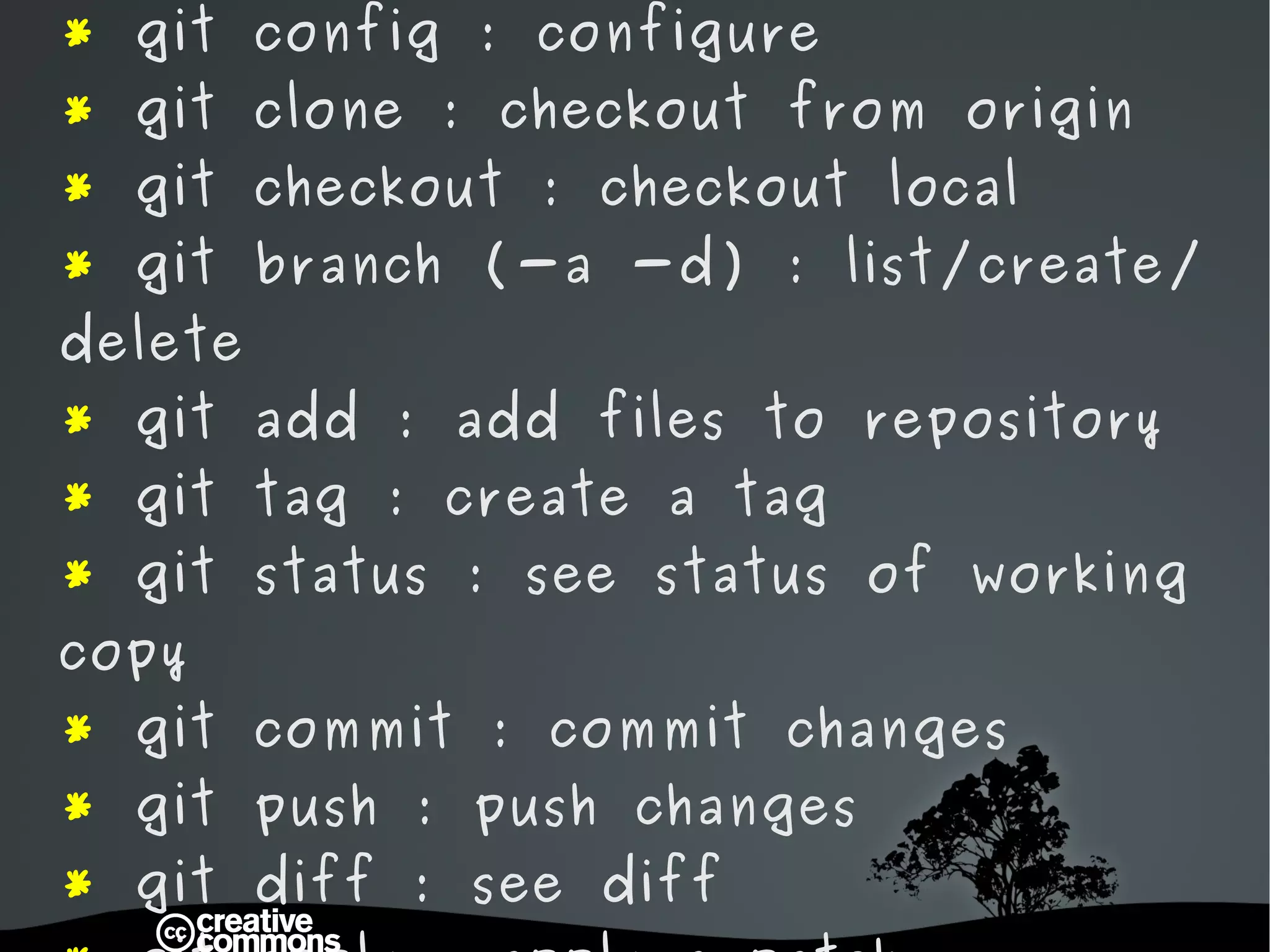*  git init : start a new git project *  git remote : configure remote origin  *  git config : configure *  git clone : checkout from origin *  git checkout : checkout local *  git branch (-a -d) : list/create/delete *  git add : add files to repository *  git tag : create a tag *  git status : see status of working copy *  git commit : commit changes *  git push : push changes *  git diff : see diff *  git apply : apply a patch *  git reset : reset HEAD *  git stash : fast revert to HEAD 
