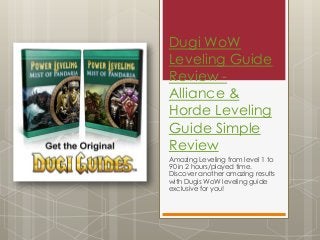 Dugi WoW
Leveling Guide
Review -
Alliance &
Horde Leveling
Guide Simple
Review
Amazing Leveling from level 1 to
90 in 2 hours/played time.
Discover another amazing results
with Dugis WoW leveling guide
exclusive for you!
 