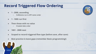 Record Triggered Flow Ordering
● 1 - 2000, ascending
○ Collisions run in API name order
● 1 - 1000 run ﬁrst
● Then those with no value
○ Created date order
● 1001 - 2000 next
● Scoped to record triggered ﬂow type (before save, after save)
● Best practice is leave gaps (remember Basic programming!)
 