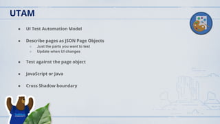 ● UI Test Automation Model
● Describe pages as JSON Page Objects
○ Just the parts you want to test
○ Update when UI changes
● Test against the page object
● JavaScript or Java
● Cross Shadow boundary
UTAM
 