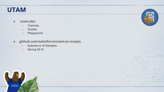 UTAM
● utam.dev
○ Tutorials
○ Guides
○ Playground
● github.com/salesforce/utam-js-recipes
○ Salesforce UI Samples
○ Spring 22 UI
 