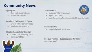 Community News
Spring ‘22
● Currently in sandboxes
● Prod from Feb 5th
London’s Calling CFP is Open
● Closes 13th February 2022
● londonscalling.net/cfp
TrailblazerDX
● In-person (San Francisco)
● April 27th / 28th
● salesforce.com/form/event/tdx22-save-the-date
February DUG
● Hopefully back in-person
See our Twitter + Success group for links
@LonDevSFDC
Idea Exchange Prioritisation
● Closes 17th February 2022
● sforce.co/340derf
 