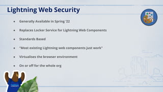 Lightning Web Security
● Generally Available in Spring ‘22
● Replaces Locker Service for Lightning Web Components
● Standards Based
● “Most existing Lightning web components just work”
● Virtualises the browser environment
● On or oﬀ for the whole org
 