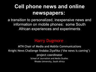Cell phone news and online
newspapers:
a transition to personalized, inexpensive news and
information on mobile phones: some South
African experiences and experiments
Harry Dugmore
MTN Chair of Media and Mobile Communications
Knight News Challenge Iindaba Ziyafika (‘the news is coming’)
project coordinator
School of Journalism and Media Studies
Rhodes University, South Africa
 