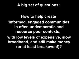 A big set of questions:
How to help create
‘informed, engaged communities’
in often undemocratic and
resource poor contexts,
with low levels of expensive, slow
broadband, and still make money
(or at least breakeven!)?
 