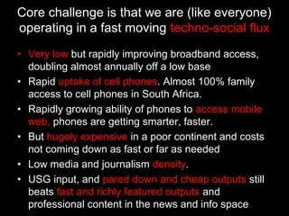 • Very low but rapidly improving broadband access,
doubling almost annually off a low base
• Rapid uptake of cell phones. Almost 100% family
access to cell phones in South Africa.
• Rapidly growing ability of phones to access mobile
web, phones are getting smarter, faster.
• But hugely expensive in a poor continent and costs
not coming down as fast or far as needed
• Low media and journalism density.
• USG input, and pared down and cheap outputs still
beats fast and richly featured outputs and
professional content in the news and info space
Core challenge is that we are (like everyone)
operating in a fast moving techno-social flux
 